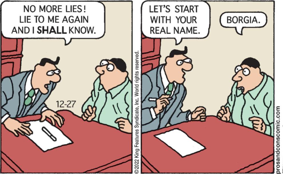 Adaptation OCR: NO MORE LIES! LIE TO ME AGAIN AND I SHALL KNOW. 12-27 ?2022 King Features SyndicateInc. World rights reserved. LET'S START WITH YOUR REAL NAME. BORGIA. prosandconscomic.com NO MORE LIES ! LIE TO ME AGAIN AND I SHALL KNOW . 12-27 ?2022 King Features SyndicateInc. World rights reserved . LET'S START WITH YOUR REAL NAME . BORGIA . prosandconscomic.com