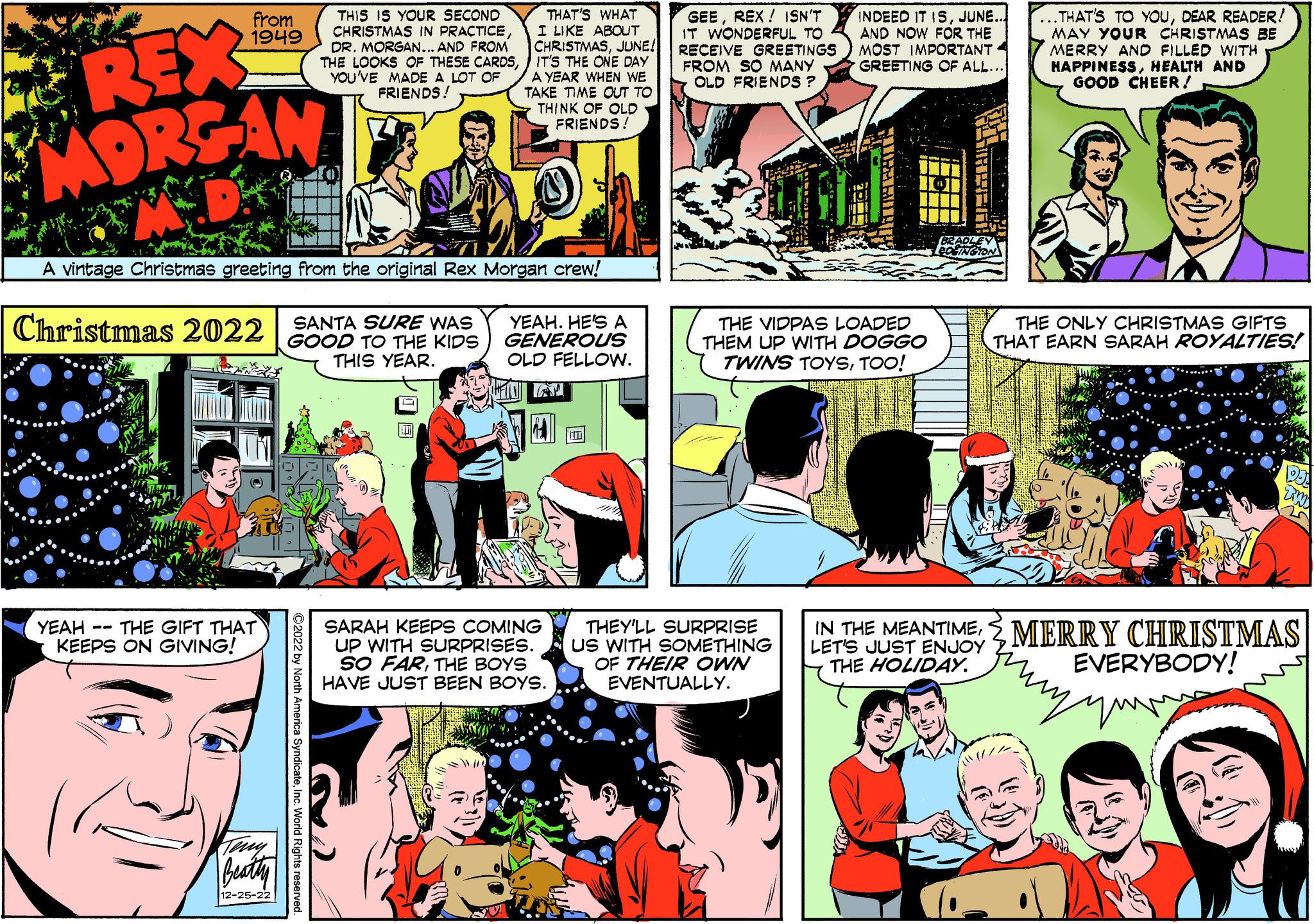 Art OCR: from 1949 REX MORGAN Christmas 2022 A vintage Christmas greeting from the original Rex Morgan crew! YEAH THE GIFT THAT KEEPS ON GIVING! -- Teng Beatty 12-25-22 THIS IS YOUR SECOND CHRISTMAS IN PRACTICEDR. MORGAN... AND FROM THE LOOKS OF THESE CARDSYOU'VE MADE A LOT OF FRIENDS! SANTA SURE WAS GOOD TO THE KIDS THIS YEAR. ?2022 by North America SyndicateInc. World Rights reserved. THAT'S WHAT I LIKE ABOUT CHRISTMASJUNE! IT'S THE ONE DAY A YEAR WHEN WE TAKE TIME OUT TO THINK OF OLD FRIENDS! YEAH. HE'S A GENEROUS OLD FELLOW. SARAH KEEPS COMING UP WITH SURPRISES. SO FARTHE BOYS HAVE JUST BEEN BOYS. GEEREX! ISN'T IT WONDERFUL TO RECEIVE GREETINGS FROM SO MANY OLD FRIENDS ? INDEED IT ISJUNE... AND NOW FOR THE MOST IMPORTANT GREETING OF ALL... THE VIDPAS LOADED THEM UP WITH DOGGO TWINS TOYSTOO! THEY'LL SURPRISE US WITH SOMETHING OF THEIR OWN EVENTUALLY. BRADLEY EDGINGTON .THAT'S TO YOUDEAR READER! MAY YOUR CHRISTMAS BE MERRY AND FILLED WITH HAPPINESSHEALTH AND GOOD CHEER! THE ONLY CHRISTMAS GIFTS THAT EARN SARAH ROYALTIES! IN THE MEANTIMEMERRY CHRISTMAS LET'S JUST ENJOY THE HOLIDAY. EVERYBODY! que DJA Tim y from 1949 REX MORGAN Christmas 2022 A vintage Christmas greeting from the original Rex Morgan crew ! YEAH THE GIFT THAT KEEPS ON GIVING ! -- Teng Beatty 12-25-22 THIS IS YOUR SECOND CHRISTMAS IN PRACTICEDR . MORGAN ... AND FROM THE LOOKS OF THESE CARDSYOU'VE MADE A LOT OF FRIENDS ! SANTA SURE WAS GOOD TO THE KIDS THIS YEAR . ?2022 by North America SyndicateInc. World Rights reserved . THAT'S WHAT I LIKE ABOUT CHRISTMASJUNE ! IT'S THE ONE DAY A YEAR WHEN WE TAKE TIME OUT TO THINK OF OLD FRIENDS ! YEAH . HE'S A GENEROUS OLD FELLOW . SARAH KEEPS COMING UP WITH SURPRISES . SO FARTHE BOYS HAVE JUST BEEN BOYS . GEEREX ! ISN'T IT WONDERFUL TO RECEIVE GREETINGS FROM SO MANY OLD FRIENDS ? INDEED IT ISJUNE ... AND NOW FOR THE MOST IMPORTANT GREETING OF ALL ... THE VIDPAS LOADED THEM UP WITH DOGGO TWINS TOYSTOO ! THEY'LL SURPRISE US WITH SOMETHING OF THEIR OWN EVENTUALLY . BRADLEY EDGINGTON .THAT'S TO YOUDEAR READER ! MAY YOUR CHRISTMAS BE MERRY AND FILLED WITH HAPPINESSHEALTH AND GOOD CHEER ! THE ONLY CHRISTMAS GIFTS THAT EARN SARAH ROYALTIES ! IN THE MEANTIMEMERRY CHRISTMAS LET'S JUST ENJOY THE HOLIDAY . EVERYBODY ! que DJA Tim y