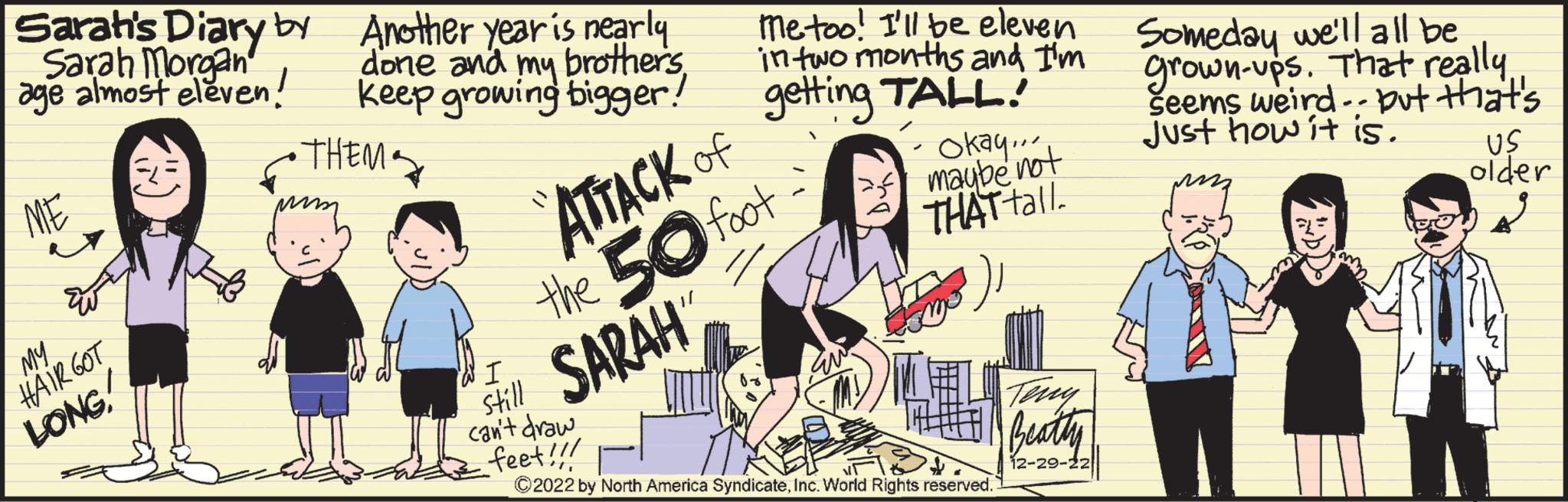 Event OCR: Sarah's Diary by Sarah Morgan age almost eleven! ME My HAIR GOT LONG Another year is nearly done and my brothersKeep growing bigger! • THEM. Metoo! I'll be eleven in two months and I'm getting TALL! ATTACK OF the 50 foot SARAH Okay... maybe not THAT tall. I still can't draw feet!!! ?2022 by North America SyndicateInc. World Rights reserved. Teny Beatty 12-29-22 Someday we'll all be grown-ups. That really Seems weird.. but that's Just how it is. US older puzz s Sarah's Diary by Sarah Morgan age almost eleven ! ME My HAIR GOT LONG Another year is nearly done and my brothersKeep growing bigger ! • THEM . Metoo ! I'll be eleven in two months and I'm getting TALL ! ATTACK OF the 50 foot SARAH Okay ... maybe not THAT tall . I still can't draw feet !!! ?2022 by North America SyndicateInc. World Rights reserved . Teny Beatty 12-29-22 Someday we'll all be grown - ups . That really Seems weird .. but that's Just how it is . US older puzz s