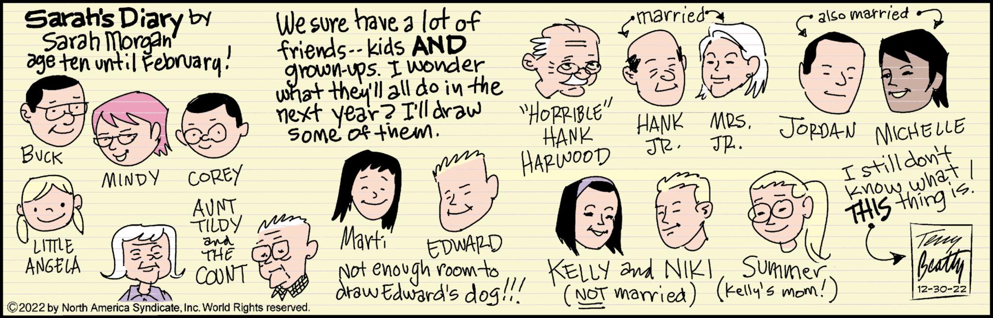 Human OCR: Sarah's Diary by Sarah Morgan age ten until February! BUCK 'LITTLE ANGELA We sure have a lot of friends--kids AND grown-ups. I wonder what they'll all do in the next year? I'll draw Some of them. MINDY COREY AUNT TILDYM and THE COUNT ?2022 by North America SyndicateInc. World Rights reserved. ??? "HORRIBLE" HANK HARWOOD - Marti EDWARD Not enough room to draw Edward's dog!!! •married also married HANK MRS. JORDAN MICHELLE JR. JR. I still don't know what I THIS thing is. Teny Beatly 12-30-22 KELLY and NIKISummer (NOT married) (Kelly's mom!) Sarah's Diary by Sarah Morgan age ten until February ! BUCK ' LITTLE ANGELA We sure have a lot of friends -- kids AND grown - ups . I wonder what they'll all do in the next year ? I'll draw Some of them . MINDY COREY AUNT TILDYM and THE COUNT ?2022 by North America SyndicateInc. World Rights reserved . ??? " HORRIBLE " HANK HARWOOD - Marti EDWARD Not enough room to draw Edward's dog !!! • married also married HANK MRS . JORDAN MICHELLE JR . JR . I still don't know what I THIS thing is . Teny Beatly 12-30-22 KELLY and NIKISummer ( NOT married ) ( Kelly's mom ! )