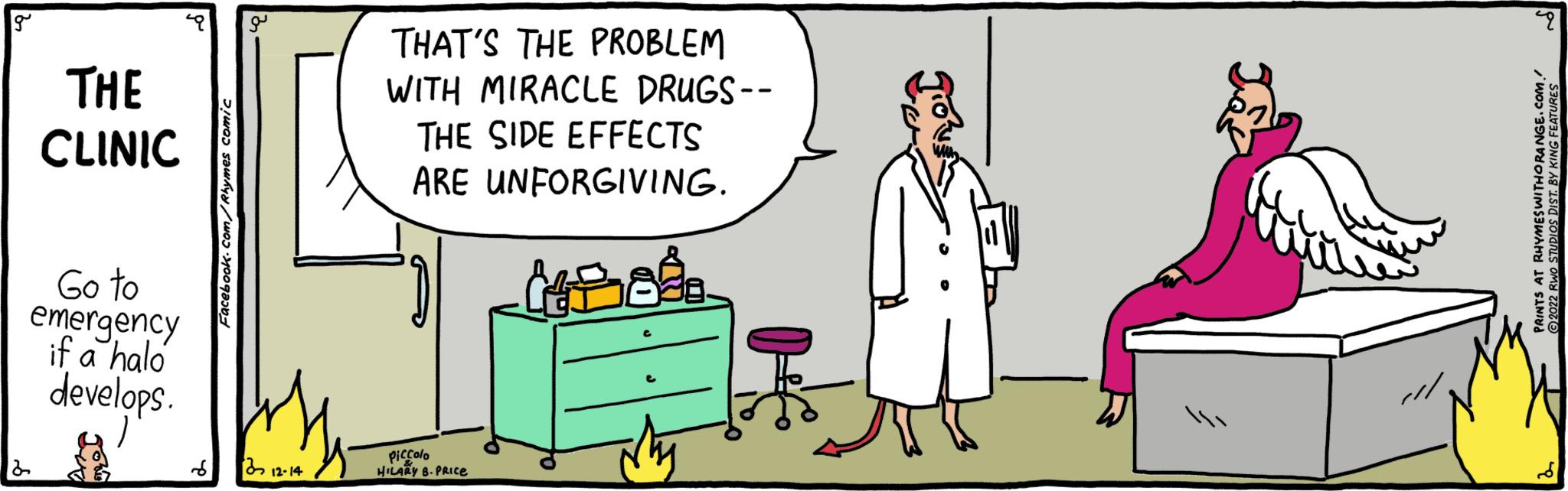 Job OCR: g 2 THE CLINIC Go to emergency if a halo develops. ) # Facebook.com/Rhymes comic 312-14 THAT'S THE PROBLEM WITH MIRACLE DRUGS-- THE SIDE EFFECTS ARE UNFORGIVING. (4288 Piccolo HILARY B.PRICE /// pu PRINTS AT RHYMES WITHORANGE.COM. ?2022 RWO STUDIOS DIST. BY KING FEATURES g 2 THE CLINIC Go to emergency if a halo develops . ) # Facebook.com/Rhymes comic 312-14 THAT'S THE PROBLEM WITH MIRACLE DRUGS- THE SIDE EFFECTS ARE UNFORGIVING . ( 4288 Piccolo HILARY B.PRICE /// pu PRINTS AT RHYMES WITHORANGE.COM . ?2022 RWO STUDIOS DIST . BY KING FEATURES