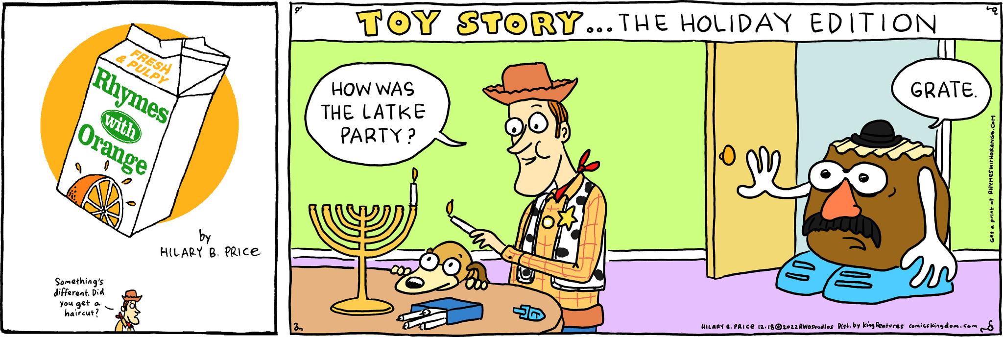 Happy OCR: Something's different. Did you get a haircut? FRESH & PULPY Rhymes Orange with by HILARY B. PRICE 3 TOY STORY... THE HOLIDAY EDITION HOW WAS THE LATKE PARTY? vj 0 GRATE. HILARY A. PRICE 12.18@2022 RWostudios Distby king features comics kingdom.com Get a print at RHYMES WITHORANGE.COM Something's different . Did you get a haircut ? FRESH & PULPY Rhymes Orange with by HILARY B. PRICE 3 TOY STORY ... THE HOLIDAY EDITION HOW WAS THE LATKE PARTY ? vj 0 GRATE . HILARY A. PRICE 12.18@2022 RWostudios Distby king features comics kingdom.com Get a print at RHYMES WITHORANGE.COM
