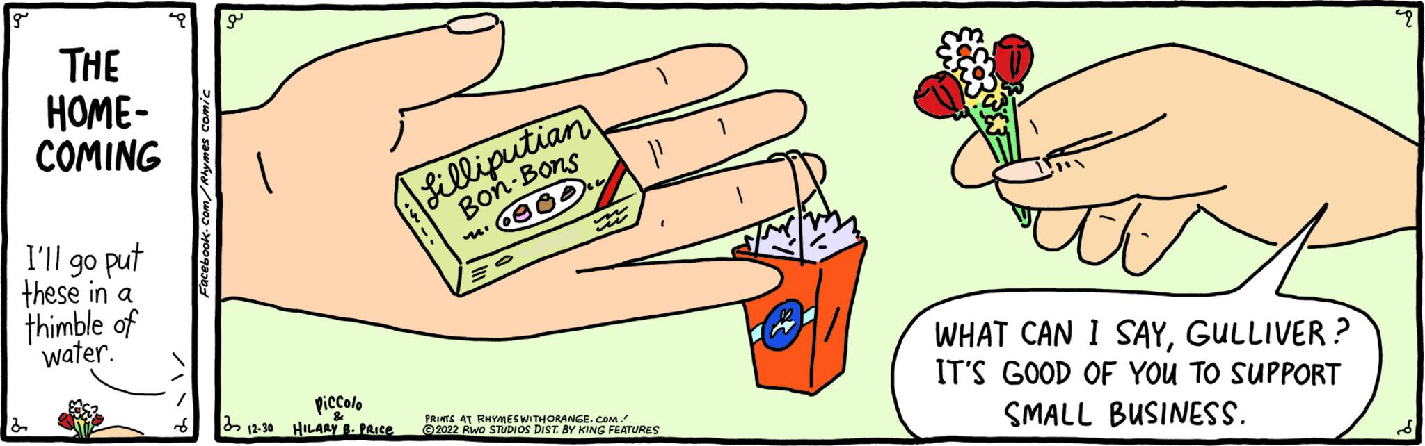 Happy OCR: g THE HOME- COMING I'll go put these in a thimble of water. 2 Facebook.com/Rhymes comic g piccolo & 312-30 HILARY B. PRICE Lilliputian Bon-Bons ·000 P PRINTS AT RHYMES WITH ORANGE.COM. ?2022 RWO STUDIOS DIST. BY KING FEATURES 1 WHAT CAN I SAYGULLIVER? IT'S GOOD OF YOU TO SUPPORT SMALL BUSINESS. ? g THE HOME COMING I'll go put these in a thimble of water . 2 Facebook.com/Rhymes comic g piccolo & 312-30 HILARY B. PRICE Lilliputian Bon - Bons · 000 P PRINTS AT RHYMES WITH ORANGE.COM . ?2022 RWO STUDIOS DIST . BY KING FEATURES 1 WHAT CAN I SAYGULLIVER ? IT'S GOOD OF YOU TO SUPPORT SMALL BUSINESS . ?