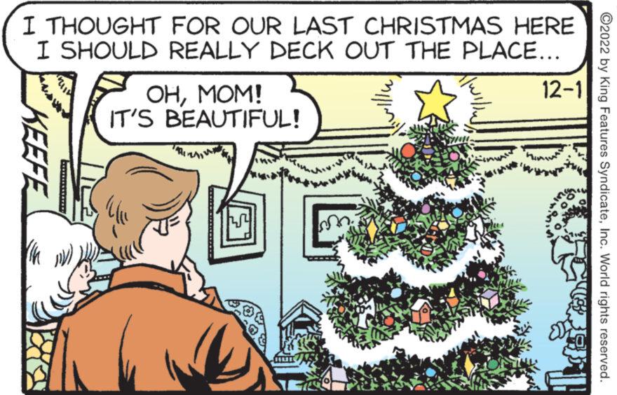 Tree OCR: I THOUGHT FOR OUR LAST CHRISTMAS HERE I SHOULD REALLY DECK OUT THE PLACE... KEEFE OHMOM! IT'S BEAUTIFUL! Ulu 14 12-1 ?2022 by King Features SyndicateInc. World rights reserved. I THOUGHT FOR OUR LAST CHRISTMAS HERE I SHOULD REALLY DECK OUT THE PLACE ... KEEFE OHMOM ! IT'S BEAUTIFUL ! Ulu 14 12-1 ?2022 by King Features SyndicateInc. World rights reserved .