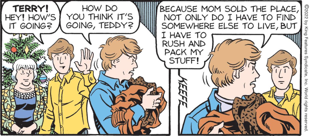 Line OCR: TERRY! HEY! HOW'S IT GOING? JORA HOW DO YOU THINK IT'S GOINGTEDDY? BECAUSE MOM SOLD THE PLACENOT ONLY DO I HAVE TO FIND SOMEWHERE ELSE TO LIVEBUT I HAVE TO RUSH AND PACK MY STUFF! KEEFE ?2022 by King Features SyndicateInc. World rights reserved. TERRY ! HEY ! HOW'S IT GOING ? JORA HOW DO YOU THINK IT'S GOINGTEDDY ? BECAUSE MOM SOLD THE PLACENOT ONLY DO I HAVE TO FIND SOMEWHERE ELSE TO LIVEBUT I HAVE TO RUSH AND PACK MY STUFF ! KEEFE ?2022 by King Features SyndicateInc. World rights reserved .