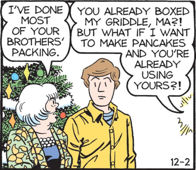 Happy OCR: I'VE DONE MOST OF YOUR BROTHERS' PACKING. ( JU Mu YOU ALREADY BOXED MY GRIDDLEMA?! BUT WHAT IF I WANT TO MAKE PANCAKES AND YOU'RE ALREADY USING YOURS?! 11 1 11 /// 12-2 I'VE DONE MOST OF YOUR BROTHERS ' PACKING . ( JU Mu YOU ALREADY BOXED MY GRIDDLEMA ?! BUT WHAT IF I WANT TO MAKE PANCAKES AND YOU'RE ALREADY USING YOURS ?! 11 1 11 /// 12-2