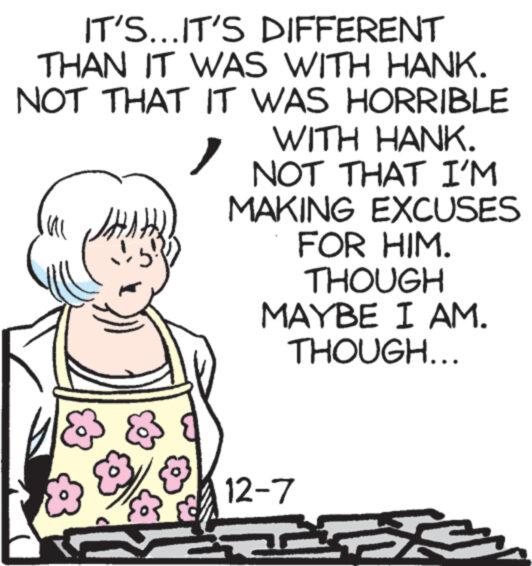 Rectangle OCR: IT'S...IT'S DIFFERENT THAN IT WAS WITH HANK. NOT THAT IT WAS HORRIBLE WITH HANK. Ul JH& NOT THAT I'M MAKING EXCUSES FOR HIM. THOUGH MAYBE I AM. THOUGH... 12-7 3 IT'S ... IT'S DIFFERENT THAN IT WAS WITH HANK . NOT THAT IT WAS HORRIBLE WITH HANK . Ul JH& NOT THAT I'M MAKING EXCUSES FOR HIM . THOUGH MAYBE I AM . THOUGH ... 12-7 3