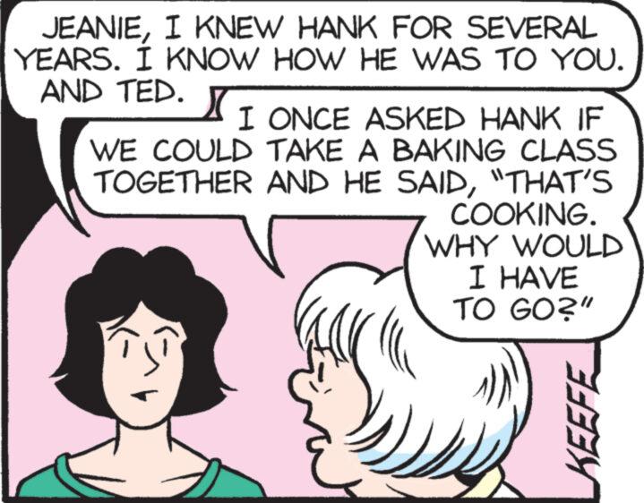 Mammal OCR: JEANIEI KNEW HANK FOR SEVERAL YEARS. I KNOW HOW HE WAS TO YOU. AND TED. X I ONCE ASKED HANK IF WE COULD TAKE A BAKING CLASS TOGETHER AND HE SAID"THAT'S COOKING. WHY WOULD I HAVE TO GO?" KEEFE JEANIEI KNEW HANK FOR SEVERAL YEARS . I KNOW HOW HE WAS TO YOU . AND TED . X I ONCE ASKED HANK IF WE COULD TAKE A BAKING CLASS TOGETHER AND HE SAID" THAT'S COOKING . WHY WOULD I HAVE TO GO ? " KEEFE