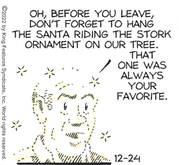 Writing OCR: ?2022 by King Features SyndicateInc. World rights reserved. OHDON'T FORGET TO HANG THE SANTA RIDING THE STORK ORNAMENT ON OUR TREE. THAT (a) d paa 6 AGHAU ONE WAS ALWAYS YOUR FAVORITE. i 12-24 ?2022 by King Features SyndicateInc. World rights reserved . OHBEFORE YOU LEAVEDON'T FORGET TO HANG THE SANTA RIDING THE STORK ORNAMENT ON OUR TREE . THAT ( a ) d paa 6 AGHAU ONE WAS ALWAYS YOUR FAVORITE . i 12-24