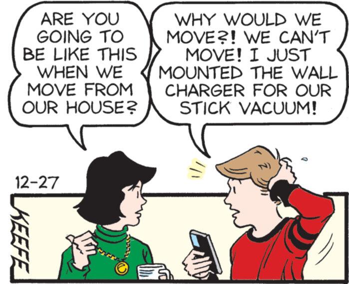 Organism OCR: ARE YOU GOING TO BE LIKE THIS WHEN WE MOVE FROM OUR HOUSE? V 12-27 KEEFE WHY WOULD WE MOVE?! WE CAN'T MOVE! I JUST MOUNTED THE WALL CHARGER FOR OUR STICK VACUUM! Î ARE YOU GOING TO BE LIKE THIS WHEN WE MOVE FROM OUR HOUSE ? V 12-27 KEEFE WHY WOULD WE MOVE ?! WE CAN'T MOVE ! I JUST MOUNTED THE WALL CHARGER FOR OUR STICK VACUUM ! Î