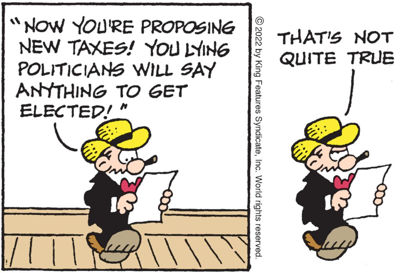 Pleased OCR: NOW YOU'RE PROPOSING NEW TAXES! YOU LYING POLITICIANS WILL SAY ANYTHING TO GET ELECTED!" ?2022 by King Features SyndicateInc. World rights reserved. THAT'S NOT QUITE TRUE IR NOW YOU'RE PROPOSING NEW TAXES ! YOU LYING POLITICIANS WILL SAY ANYTHING TO GET ELECTED ! " ?2022 by King Features SyndicateInc. World rights reserved . THAT'S NOT QUITE TRUE IR