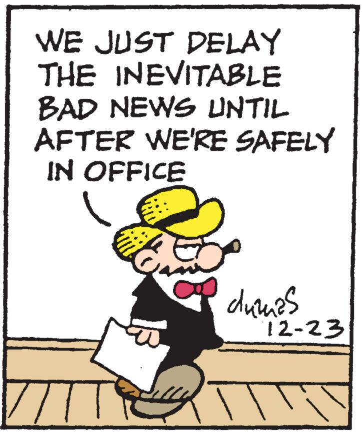 Pleased OCR: WE JUST DELAY THE INEVITABLE BAD NEWS UNTIL AFTER WE'RE SAFELY IN OFFICE ZITTE dumas 12-23 WE JUST DELAY THE INEVITABLE BAD NEWS UNTIL AFTER WE'RE SAFELY IN OFFICE ZITTE dumas 12-23