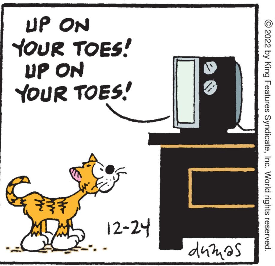 Illustration OCR: UP ON YOUR TOES! UP ON YOUR TOES! SCRE 12-24 " dumas ?2022 by King Features SyndicateInc. World rights reserved. UP ON YOUR TOES ! UP ON YOUR TOES ! SCRE 12-24 " dumas ?2022 by King Features SyndicateInc. World rights reserved .