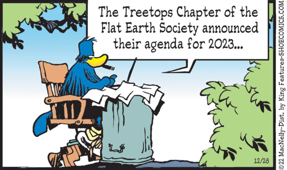 Fictional character OCR: 11 The Treetops Chapter of the Flat Earth Society announced their agenda for 2023... 12/28 ?22 MacNelly-Dist. by King Features-SHOECOMICS.COM 11 The Treetops Chapter of the Flat Earth Society announced their agenda for 2023 ... 12/28 ?22 MacNelly - Dist . by King Features-SHOECOMICS.COM