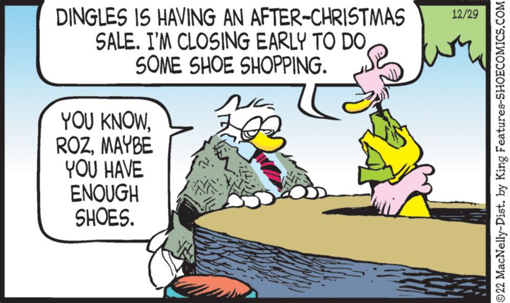 Conversation OCR: DINGLES IS HAVING AN AFTER-CHRISTMAS SALE. I'M CLOSING EARLY TO DO SOME SHOE SHOPPING. YOU KNOWMAYBE YOU HAVE ENOUGH SHOES. Na 12/29 ?22 MacNelly-Dist. by King Features-SHOECOMICS.COM DINGLES IS HAVING AN AFTER - CHRISTMAS SALE . I'M CLOSING EARLY TO DO SOME SHOE SHOPPING . YOU KNOWMAYBE YOU HAVE ENOUGH SHOES . Na 12/29 ?22 MacNelly - Dist . by King Features-SHOECOMICS.COM