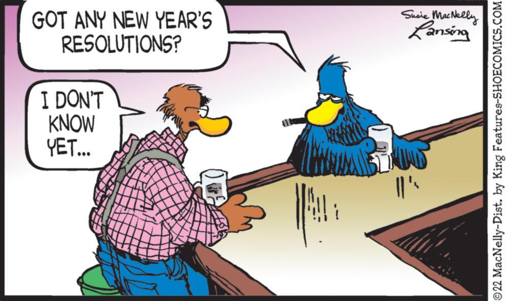 Sharing OCR: GOT ANY NEW YEAR'S RESOLUTIONS? I DON'T KNOW YET... UMANE Susie MacNelly Lansing ||' ©22 MacNelly-Dist. by King Features-SHOECOMICS.COM GOT ANY NEW YEAR'S RESOLUTIONS ? I DON'T KNOW YET ... UMANE Susie MacNelly Lansing || ' © 22 MacNelly - Dist . by King Features-SHOECOMICS.COM