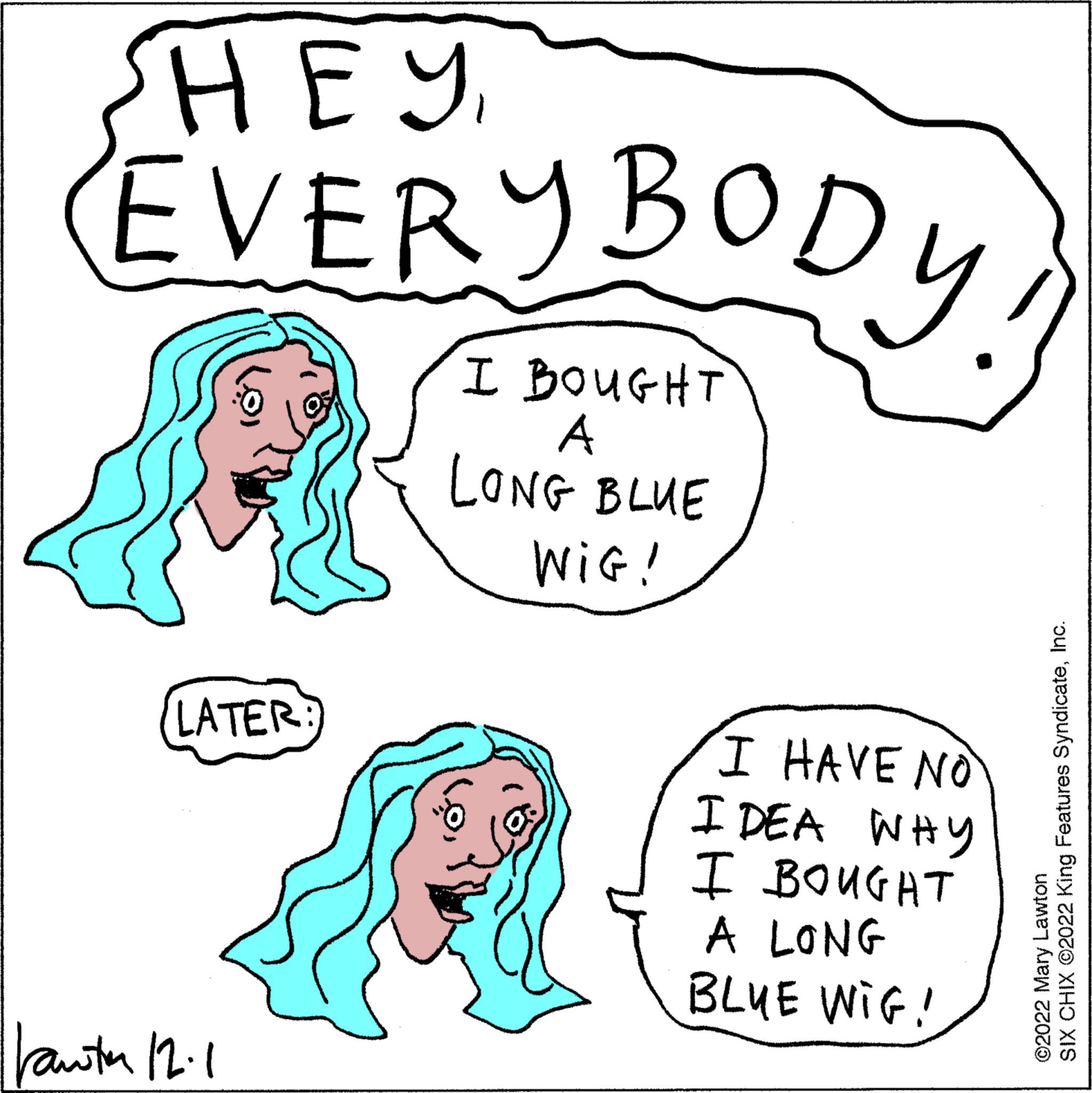Vertebrate OCR: SHEY EVERYBODY! I BOUGHT A LONG BLUE WIG! LATER: ||auta 12. I HAVE NO IDEA WHY BOUGHT I A LONG BLUE WIG! SIX CHIX ©2022 King Features SyndicateInc. ©2022 Mary Lawton SHEY EVERYBODY ! I BOUGHT A LONG BLUE WIG ! LATER : || auta 12 . I HAVE NO IDEA WHY BOUGHT I A LONG BLUE WIG ! SIX CHIX © 2022 King Features SyndicateInc. © 2022 Mary Lawton