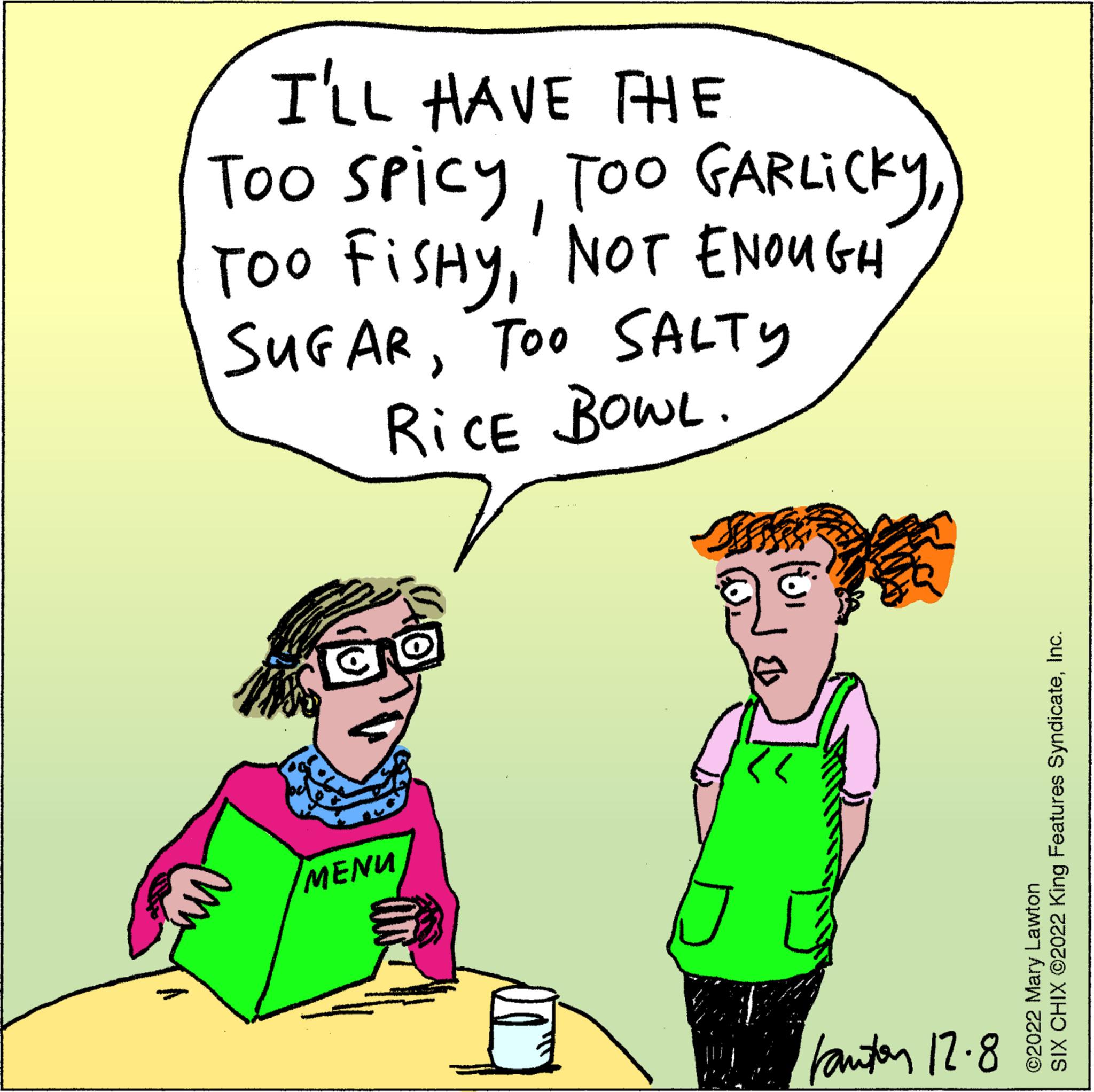 Human body OCR: I'LL HAVE THE Too SpicyNOT ENOUGH SUGARTOO SALTY RICE BOWL. MENU Jaf kantor 12.8 SIX CHIX ©2022 King Features SyndicateInc. ©2022 Mary Lawton I'LL HAVE THE Too SpicyToo GARLICKYTOO FISHYNOT ENOUGH SUGARTOO SALTY RICE BOWL . MENU Jaf kantor 12.8 SIX CHIX © 2022 King Features SyndicateInc. © 2022 Mary Lawton