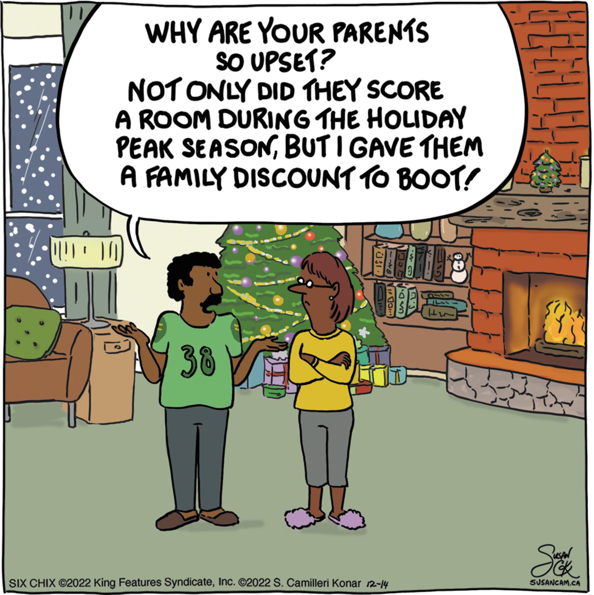 Parallel OCR: WHY ARE YOUR PARENTS SO UPSET? NOT ONLY DID THEY SCORE A ROOM DURING THE HOLIDAY PEAK SEASONBUT I GAVE THEM A FAMILY DISCOUNT TO BOOT! 10 38 TALE SIX CHIX ©2022 King Features SyndicateInc. ©2022 S. Camilleri Konar 12-14 GAD H2 H Sucke SUSANCAM.CA WHY ARE YOUR PARENTS SO UPSET ? NOT ONLY DID THEY SCORE A ROOM DURING THE HOLIDAY PEAK SEASONBUT I GAVE THEM A FAMILY DISCOUNT TO BOOT ! 10 38 TALE SIX CHIX © 2022 King Features SyndicateInc. © 2022 S. Camilleri Konar 12-14 GAD H2 H Sucke SUSANCAM.CA