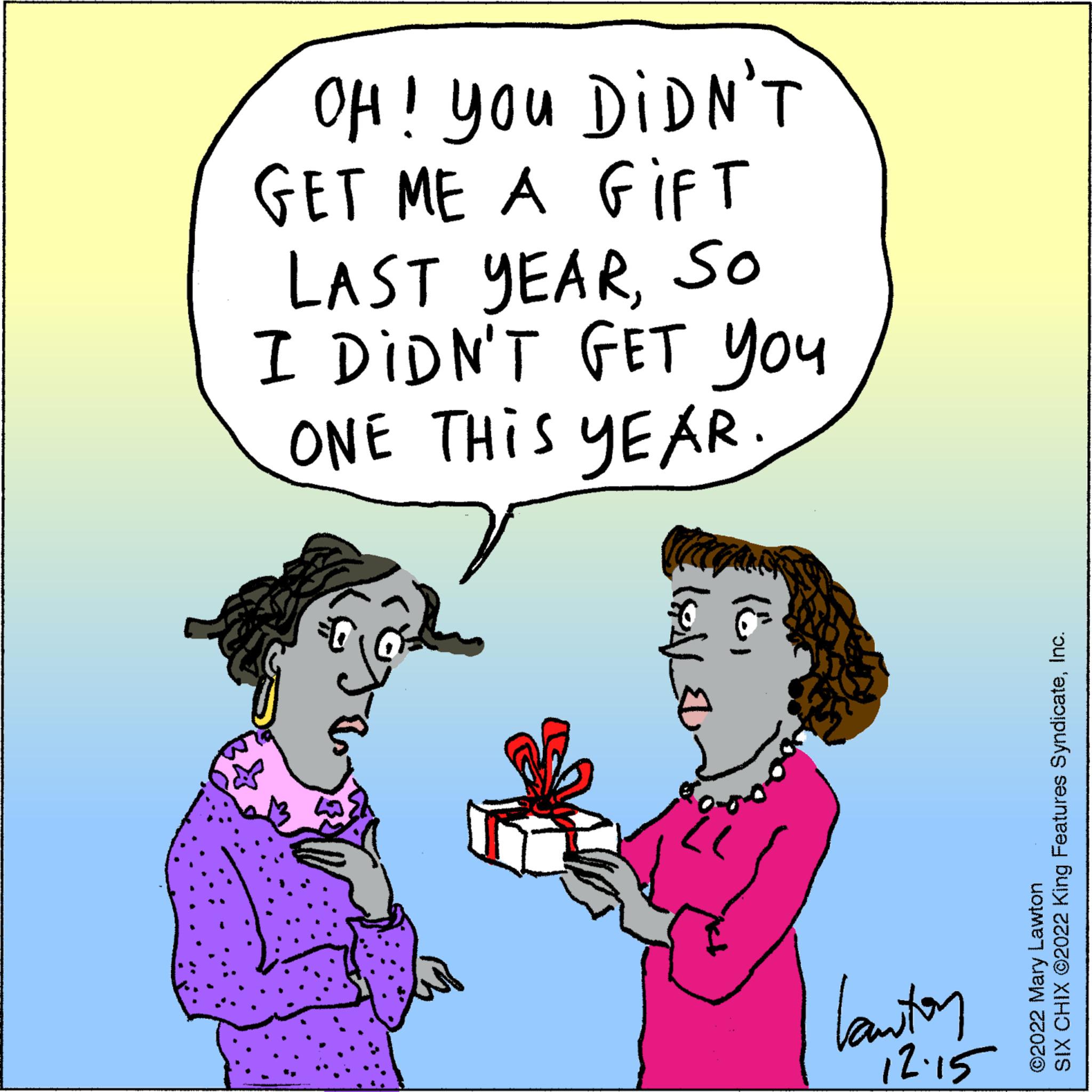Happy OCR: OH! You DIDN'T GET ME A GIFT LAST YEARSo I DIDN'T GET You ONE THIS YEAR. ??? ???? (6) "l kanton 12.15 SIX CHIX ©2022 King Features SyndicateInc. Lawton ?2022 Mary OH ! You DIDN'T GET ME A GIFT LAST YEARSo I DIDN'T GET You ONE THIS YEAR . ??? ???? ( 6 ) " l kanton 12.15 SIX CHIX © 2022 King Features SyndicateInc. Lawton ?2022 Mary