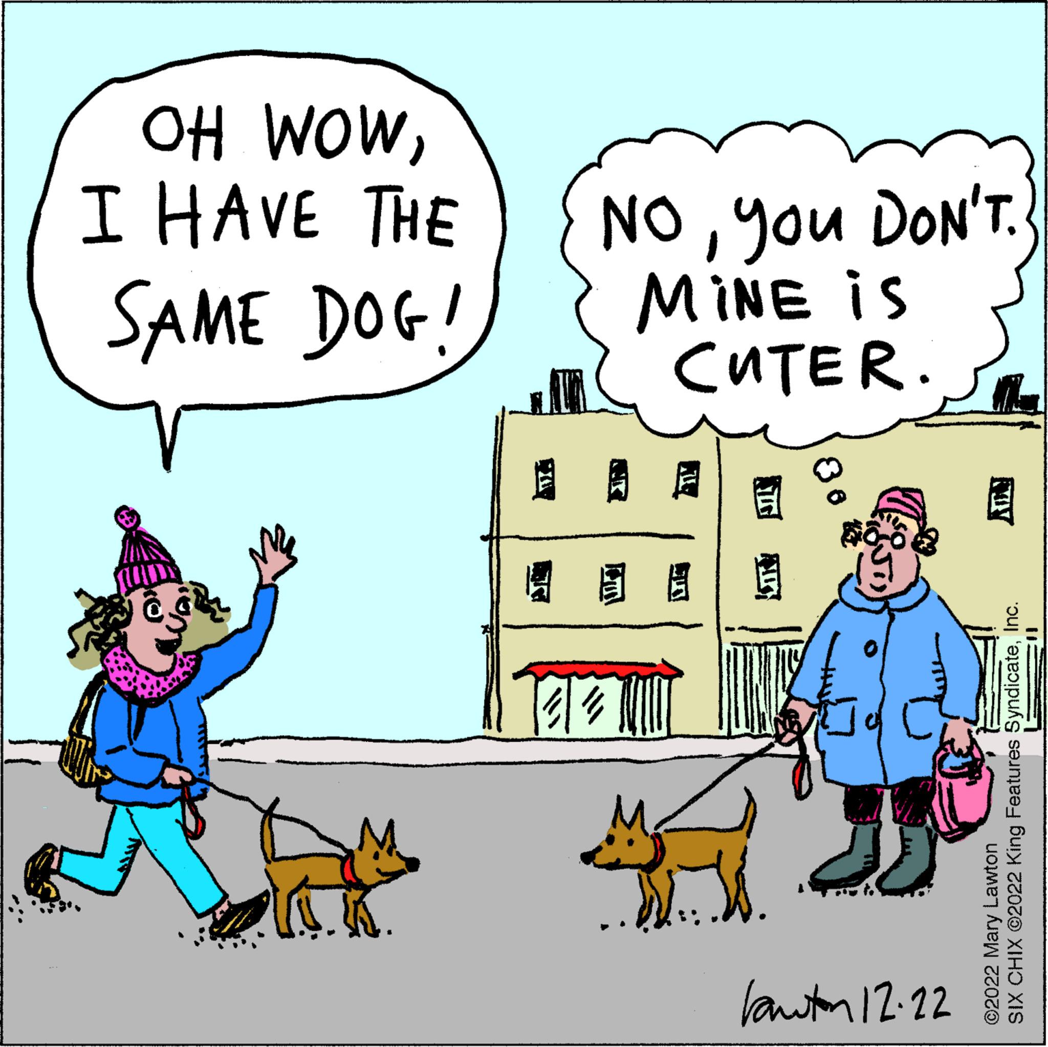 Rectangle OCR: OH WOWI HAVE THE SAME DOG! *YAN Noyou DON'T. MINE is CUTER. 8 J JJ Lawton 12.22 SIX CHIX ?2022 King Features SyndicateInc. ©2022 Mary Lawton OH WOWI HAVE THE SAME DOG ! * YAN Noyou DON'T . MINE is CUTER . 8 J JJ Lawton 12.22 SIX CHIX ?2022 King Features SyndicateInc. © 2022 Mary Lawton