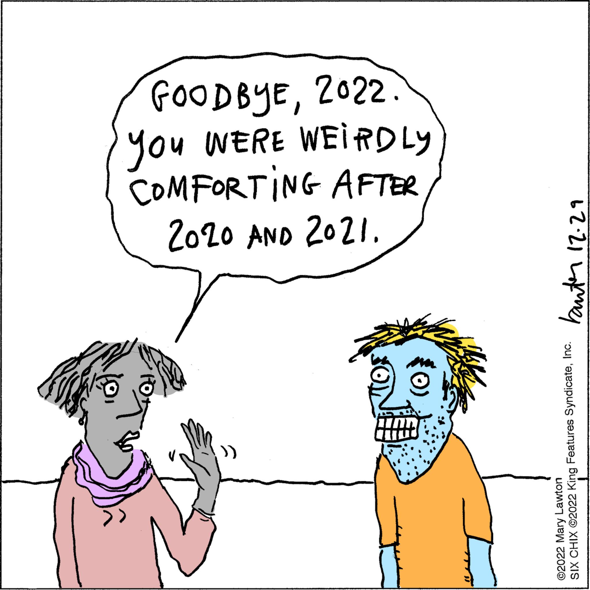Human OCR: GOODBYE2022 You WERE WEIRDLY COMFORTING AFTER 2020 AND 2021. 62.21 Lamel SIX CHIX ©2022 King Features SyndicateInc. ©2022 Mary Lawton GOODBYE2022 You WERE WEIRDLY COMFORTING AFTER 2020 AND 2021 . 62.21 Lamel SIX CHIX © 2022 King Features SyndicateInc. © 2022 Mary Lawton