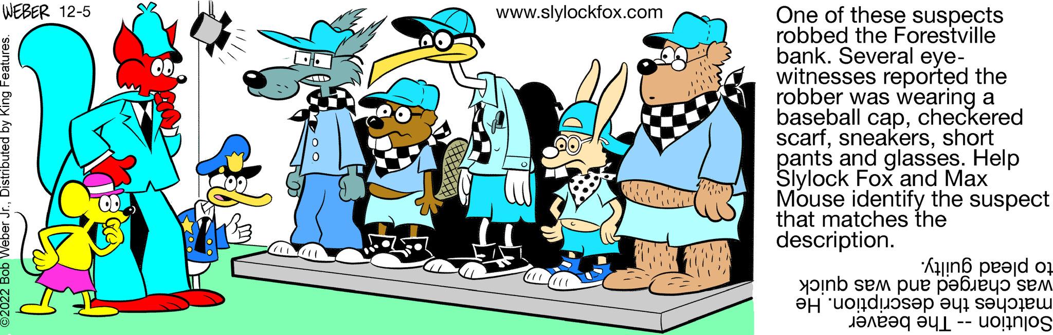Happy OCR: WEBER 12-5 ?2022 Bob Weber Jr.Distributed by King Features. www.slylockfox.com One of these suspects robbed the Forestville bank. Several eye- witnesses reported the robber was wearing a baseball capcheckered scarfshort pants and glasses. Help Slylock Fox and Max Mouse identify the suspect that matches the description. And no se pue polo sem on a WEBER 12-5 ?2022 Bob Weber Jr.Distributed by King Features . www.slylockfox.com One of these suspects robbed the Forestville bank . Several eye witnesses reported the robber was wearing a baseball capcheckered scarfshort pants and glasses . Help Slylock Fox and Max Mouse identify the suspect that matches the description . And no se pue polo sem on a