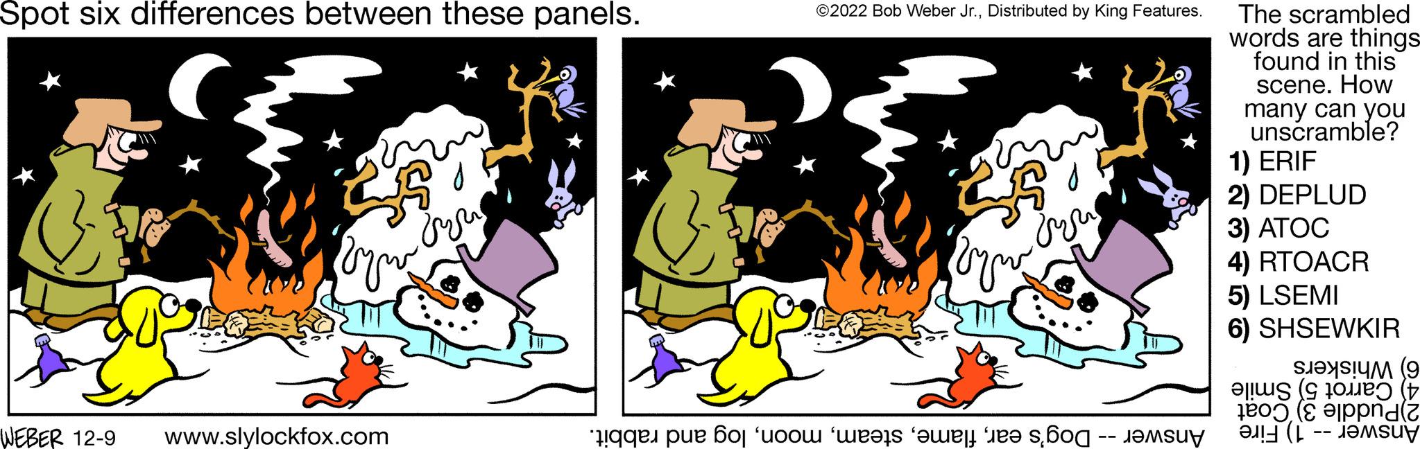 Adaptation OCR: Spot six differences between these panels. WEBER 12-9 25 Byw www.slylockfox.com vyu ©2022 Bob Weber Jr.Distributed by King Features. Byw dru e o o o o o o The scrambled words are things- found in this scene. How many can you unscramble? 1) ERIF 2) DEPLUD 3) ATOC 4) RTOACR 5) LSEMI 6) SHSEWKIR ( ????? (9 20ë) (1 ad(2 Spot six differences between these panels . WEBER 12-9 25 Byw www.slylockfox.com vyu © 2022 Bob Weber Jr.Distributed by King Features . Byw dru e o o o o o o The scrambled words are things found in this scene . How many can you unscramble ? 1 ) ERIF 2 ) DEPLUD 3 ) ATOC 4 ) RTOACR 5 ) LSEMI 6 ) SHSEWKIR ( ????? ( 9 20ë ) ( 1 ad ( 2