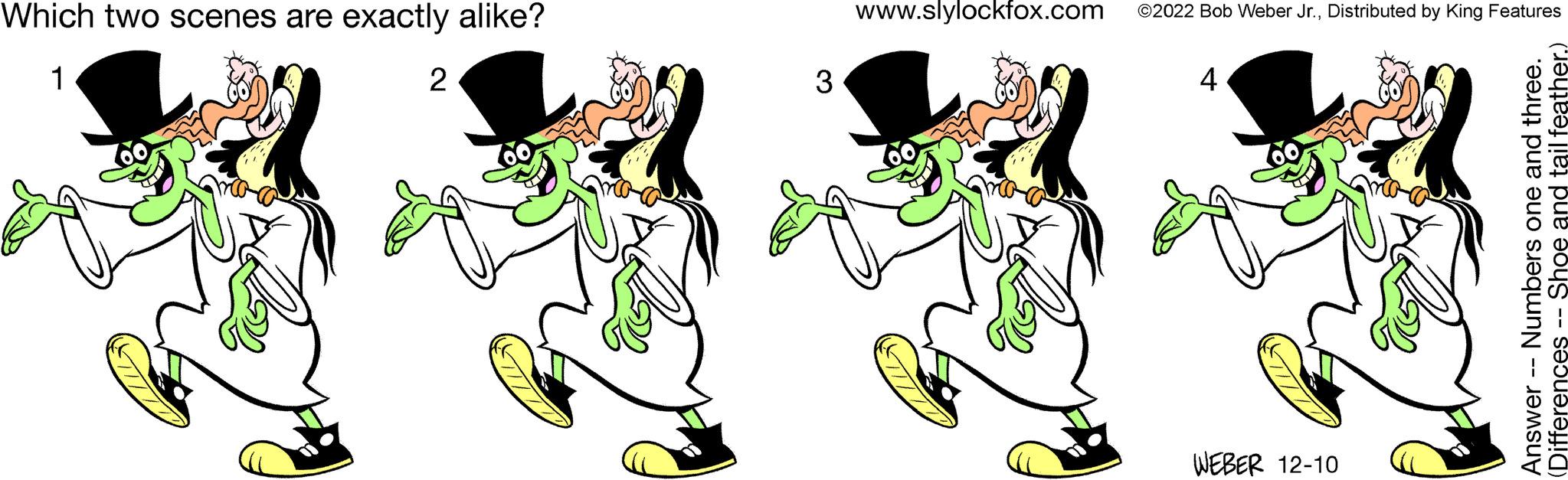 Sharing OCR: Which two scenes are exactly alike? 1 Copy 2 3 www.slylockfox.com ©2022 Bob Weber Jr.Distributed by King Features 4 WEBER 12-10 Answer -- Numbers one and three. (Differences -- Shoe and tail feather.) Which two scenes are exactly alike ? 1 Copy 2 3 www.slylockfox.com © 2022 Bob Weber Jr.Distributed by King Features 4 WEBER 12-10 Answer -- Numbers one and three . ( Differences -- Shoe and tail feather . )