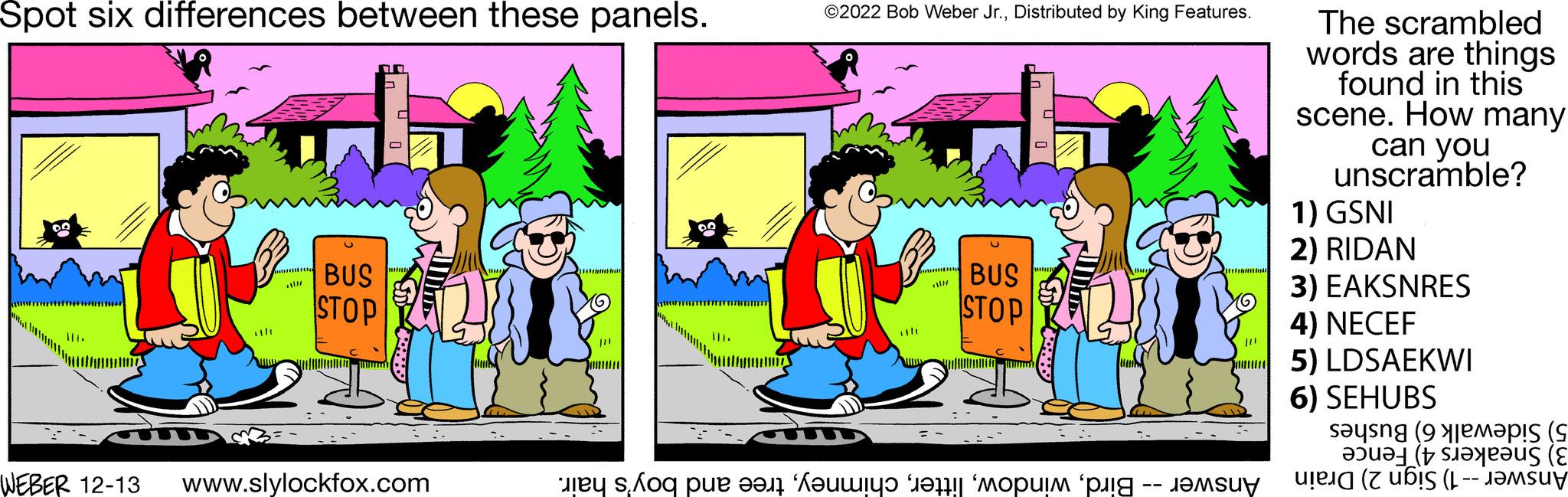 Parallel OCR: Spot six differences between these panels. minta BUS STOP WEBER 12-13 www.slylockfox.com F ©2022 Bob Weber Jr.Distributed by King Features. m AIN BUS STOP C O WIND o pe fer i et om te -- J ?????? The scrambled words are things found in this scene. How many can you unscramble? 1) GSNI 2) RIDAN 3) EAKSNRES 4) NECEF 5) LDSAEKWI 6) SEHUBS sayang (9 mapis (s teaus (E ( Spot six differences between these panels . minta BUS STOP WEBER 12-13 www.slylockfox.com F © 2022 Bob Weber Jr.Distributed by King Features . m AIN BUS STOP C O WIND o pe fer i et om te -- J ?????? The scrambled words are things found in this scene . How many can you unscramble ? 1 ) GSNI 2 ) RIDAN 3 ) EAKSNRES 4 ) NECEF 5 ) LDSAEKWI 6 ) SEHUBS sayang ( 9 mapis ( s teaus ( E (