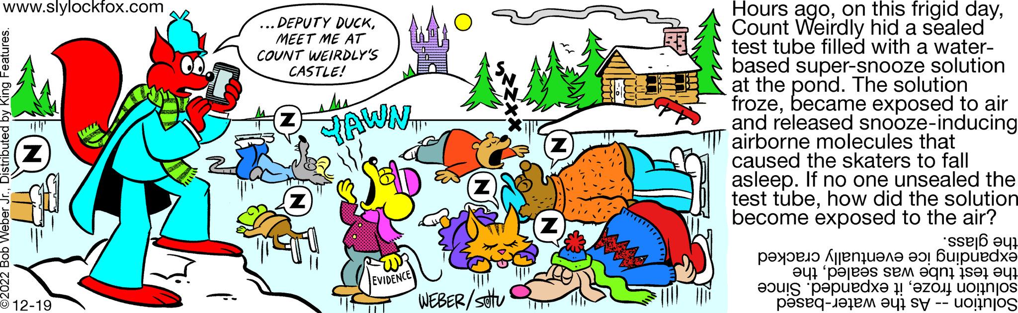 Sharing OCR: www.slylockfox.com 2022 Bob Weber Jr.Distributed by King Features. Z -12-19 QUEST DEPUTY DUCKMEET ME AT COUNT WEIRDLY'S CASTLE! Z Z JAWN FOR EVIDENCE WEBER/stu Z Z Hours agoCount Weirdly hid a sealed test tube filled with a water- based super-snooze solution at the pond. The solution frozebecame exposed to air and released snooze-inducing airborne molecules that caused the skaters to fall asleep. If no one unsealed the test tubehow did the solution become exposed to the air? ?????? ?? ???? ??! ???puedx? ?q? ?pa|e's se eqni ise e pede et - a se to www.slylockfox.com 2022 Bob Weber Jr.Distributed by King Features . Z -12-19 QUEST DEPUTY DUCKMEET ME AT COUNT WEIRDLY'S CASTLE ! Z Z JAWN FOR EVIDENCE WEBER / stu Z Z Hours agoon this frigid dayCount Weirdly hid a sealed test tube filled with a water based super - snooze solution at the pond . The solution frozebecame exposed to air and released snooze - inducing airborne molecules that caused the skaters to fall asleep . If no one unsealed the test tubehow did the solution become exposed to the air ? ?????? ?? ???? ?? ! ???puedx? ? q ? ? pa | e's se eqni ise e pede et - a se to