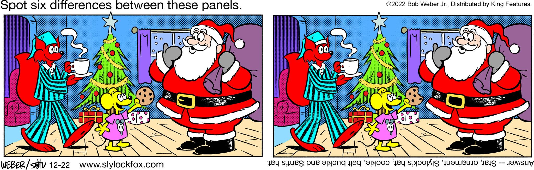 Christmas OCR: Spot six differences between these panels. WEBER/stu 12-22 www.slylockfox.com ?2022 Bob Weber Jr.Distributed by King Features. 0 Answer -- Starbelt buckle and Sant's hat. Spot six differences between these panels . WEBER / stu 12-22 www.slylockfox.com ?2022 Bob Weber Jr.Distributed by King Features . 0 Answer -- StarSlylock's hatbelt buckle and Sant's hat .