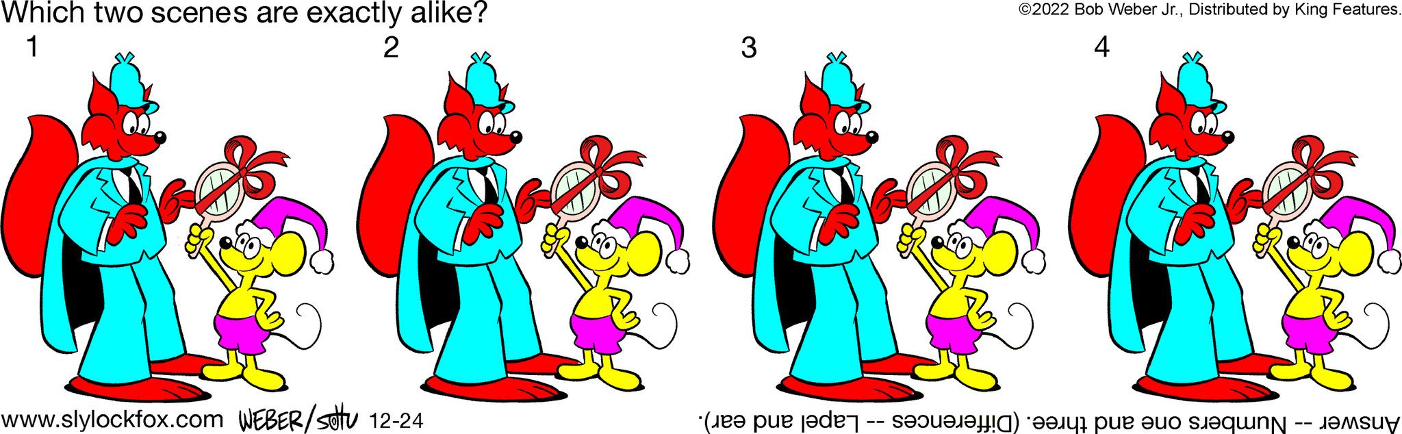 Art OCR: Which two scenes are exactly alike? 1 2 www.slylockfox.com WEBER/stu 12-24 Loa 3 ©2022 Bob Weber Jr.Distributed by King Features. 4 G Answer -- Numbers one and three. (Differences -- Lapel and ear). Which two scenes are exactly alike ? 1 2 www.slylockfox.com WEBER / stu 12-24 Loa 3 © 2022 Bob Weber Jr.Distributed by King Features . 4 G Answer -- Numbers one and three . ( Differences -- Lapel and ear ) .