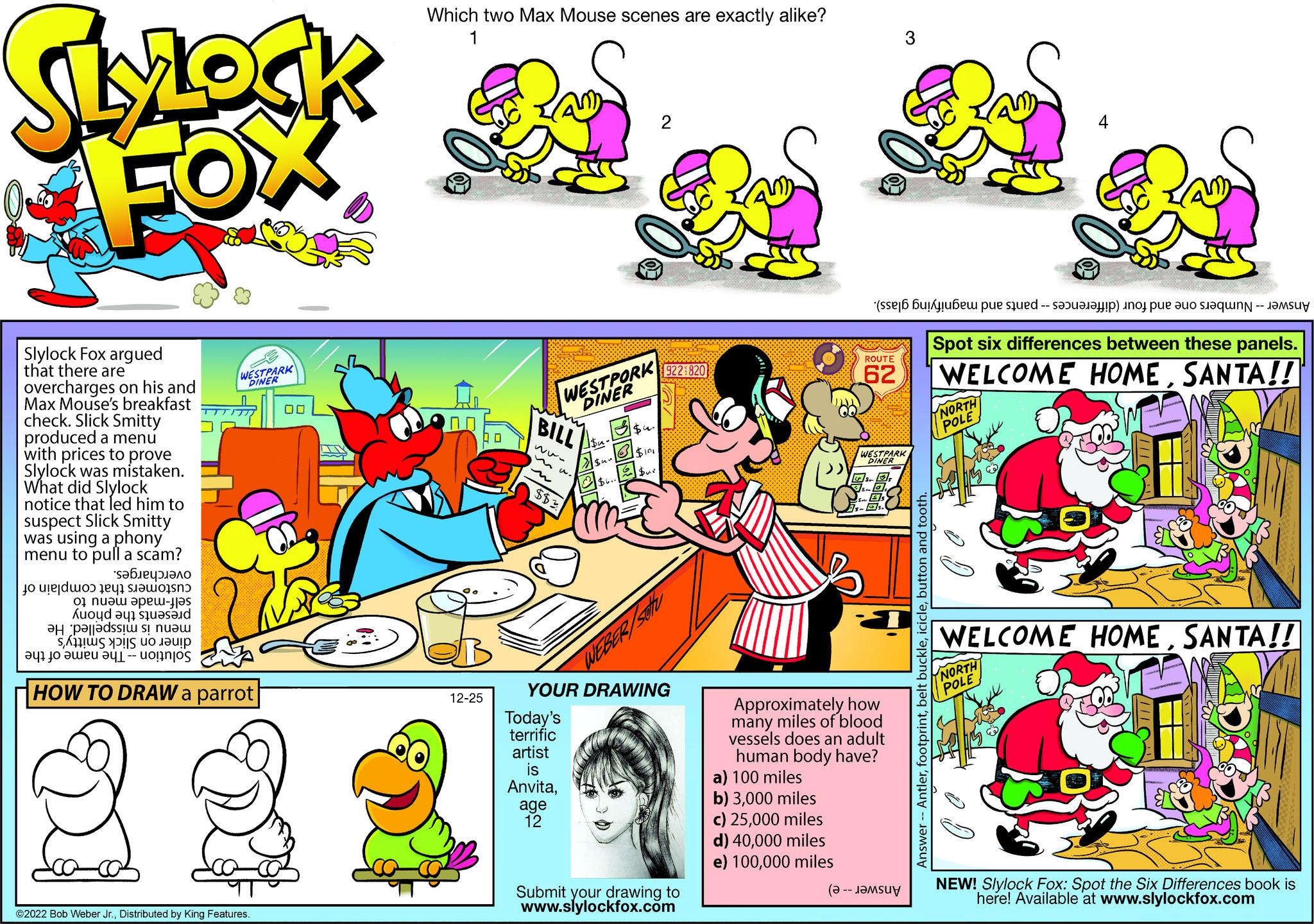 Slope OCR: SLYLOCK FOX Slylock Fox argued that there are overcharges on his and Max Mouse's breakfast check. Slick Smitty produced a menu with prices to prove Slylock was mistaken. What did Slylock notice that led him to suspect Slick Smitty was using a phony menu to pull a scam? ??????????? t to do te o na e- on a sta a parti a to be a WESTPARK DINER HOW TO DRAW a parrot ©2022 Bob Weber Jr.Distributed by King Features. 00 Which two Max Mouse scenes are exactly alike? 1 12-25 Ra WESTPORK DINER BILL ww $$3 Today's terrific artist is Anvitaage 12 $u- Sun $6.-1 $4. $101 $ur 2 YOUR DRAWING 922 820 Submit your drawing to www.slylockfox.com a) 100 miles b) 3000 miles c) 25000 miles d) 40000 miles e) 100000 miles ( ROUTE 62 (se per te sho e a 3 WESTPARK DINER S.a Approximately how many miles of blood vessels does an adult human body have? Answer Antlerbutton and tooth. Se Spot six differences between these panels. WELCOME HOMESANTA!! NORTH POLE 2/1 WELCOME HOMESANTA!! NORTH POLE NEW! Slylock Fox: Spot the Six Differences book is here! Available at www.slylockfox.com SLYLOCK FOX Slylock Fox argued that there are overcharges on his and Max Mouse's breakfast check . Slick Smitty produced a menu with prices to prove Slylock was mistaken . What did Slylock notice that led him to suspect Slick Smitty was using a phony menu to pull a scam ? ??????????? t to do te o na e on a sta a parti a to be a WESTPARK DINER HOW TO DRAW a parrot © 2022 Bob Weber Jr.Distributed by King Features . 00 Which two Max Mouse scenes are exactly alike ? 1 12-25 Ra WESTPORK DINER BILL ww $$ 3 Today's terrific artist is Anvitaage 12 $ u Sun $ 6. - 1 $ 4 . $ 101 $ ur 2 YOUR DRAWING 922 820 Submit your drawing to www.slylockfox.com a ) 100 miles b ) 3000 miles c ) 25000 miles d ) 40000 miles e ) 100000 miles ( ROUTE 62 ( se per te sho e a 3 WESTPARK DINER S.a Approximately how many miles of blood vessels does an adult human body have ? Answer Antlerbelt bucklebutton and tooth . Se Spot six differences between these panels . WELCOME HOMESANTA !! NORTH POLE 2/1 WELCOME HOMESANTA !! NORTH POLE NEW ! Slylock Fox : Spot the Six Differences book is here ! Available at www.slylockfox.com