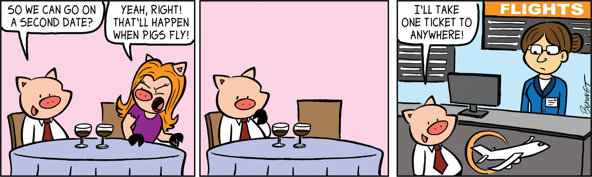 Conversation OCR: SO WE CAN GO ON A SECOND DATE? YEAHRIGHT! THAT'LL HAPPEN WHEN PIGS FLY! ?? Nee I'LL TAKE ONE TICKET ?? ANYWHERE! FLIGHTS (???) BONNET SO WE CAN GO ON A SECOND DATE ? YEAHRIGHT ! THAT'LL HAPPEN WHEN PIGS FLY ! ?? Nee I'LL TAKE ONE TICKET ?? ANYWHERE ! FLIGHTS ( ??? ) BONNET