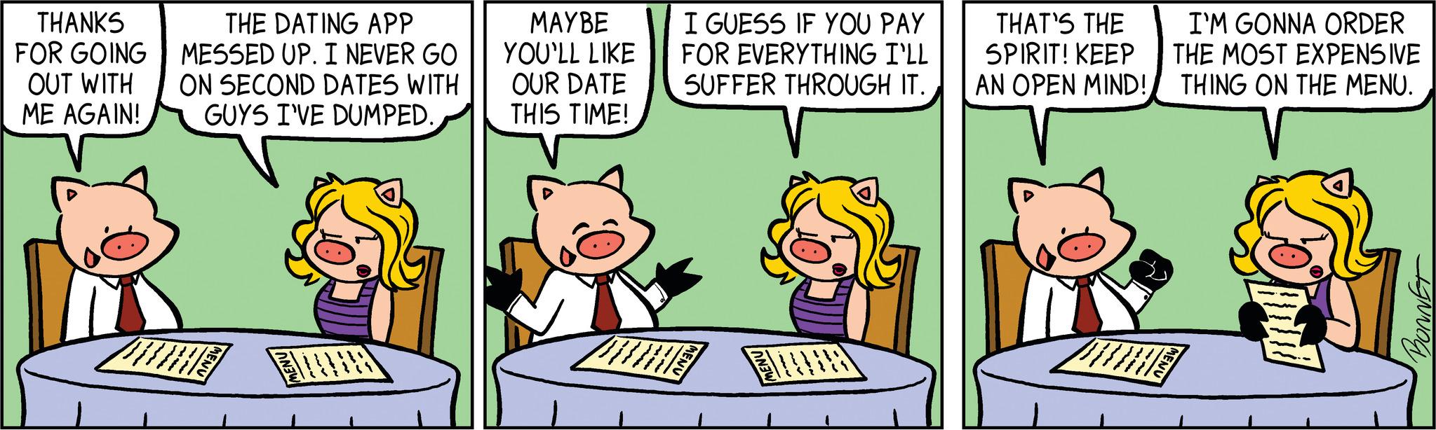 Publication OCR: THANKS FOR GOING OUT WITH ME AGAIN! THE DATING APP MESSED UP. I NEVER GO ON SECOND DATES WITH GUYS I'VE DUMPED. MENU F MAYBE YOU'LL LIKE OUR DATE THIS TIME! I GUESS IF YOU PAY FOR EVERYTHING I'LL SUFFER THROUGH IT. MENU FUN THAT'S THE SPIRIT! KEEP AN OPEN MIND! I'M GONNA ORDER THE MOST EXPENSIVE THING ON THE MENU. MENU pul BONNET THANKS FOR GOING OUT WITH ME AGAIN ! THE DATING APP MESSED UP . I NEVER GO ON SECOND DATES WITH GUYS I'VE DUMPED . MENU F MAYBE YOU'LL LIKE OUR DATE THIS TIME ! I GUESS IF YOU PAY FOR EVERYTHING I'LL SUFFER THROUGH IT . MENU FUN THAT'S THE SPIRIT ! KEEP AN OPEN MIND ! I'M GONNA ORDER THE MOST EXPENSIVE THING ON THE MENU . MENU pul BONNET