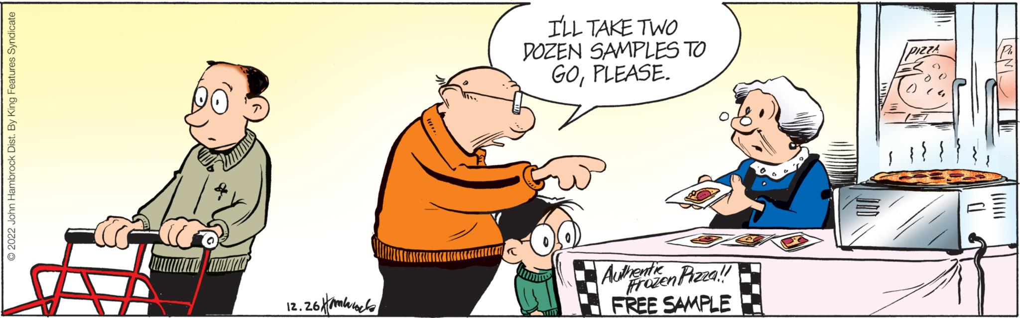 Font OCR: © 2022 John Hambrock Dist. By King Features Syndicate 12.26 mb I'LL TAKE TWO DOZEN SAMPLES TO GOPLEASE. Authentizen Pizza!! Frozen FREE SAMPLE III. PIZZA 0. LANI © 2022 John Hambrock Dist . By King Features Syndicate 12.26 mb I'LL TAKE TWO DOZEN SAMPLES TO GOPLEASE . Authentizen Pizza !! Frozen FREE SAMPLE III . PIZZA 0 . LANI