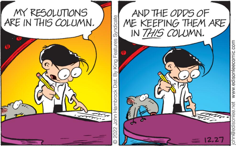 Art OCR: MY RESOLUTIONS ARE IN THIS COLUMN. O 2022 John Hambrock Dist. By King Features Syndicate AND THE ODDS OF ME KEEPING THEM ARE IN THIS COLUMN. ? ??? ?? ?? ??? ???? 12.27 john@edisonlee.net www.edisonleecomic.com MY RESOLUTIONS ARE IN THIS COLUMN . O 2022 John Hambrock Dist . By King Features Syndicate AND THE ODDS OF ME KEEPING THEM ARE IN THIS COLUMN . ? ??? ?? ?? ??? ???? 12.27 john@edisonlee.net www.edisonleecomic.com