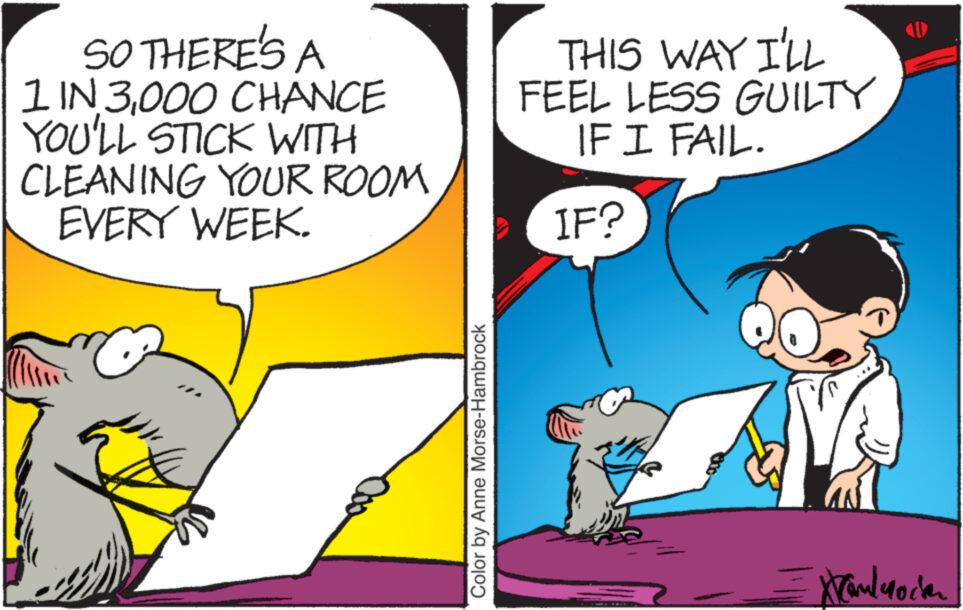 People OCR: SO THERE'S A 1 IN 3000 CHANCE YOU'LL STICK WITH CLEANING YOUR ROOM EVERY WEEK. Color by Anne Morse-Hambrock THIS WAY I'LL FEEL LESS GUILTY IF I FAIL. IF? Krankmode SO THERE'S A 1 IN 3000 CHANCE YOU'LL STICK WITH CLEANING YOUR ROOM EVERY WEEK . Color by Anne Morse - Hambrock THIS WAY I'LL FEEL LESS GUILTY IF I FAIL . IF ? Krankmode