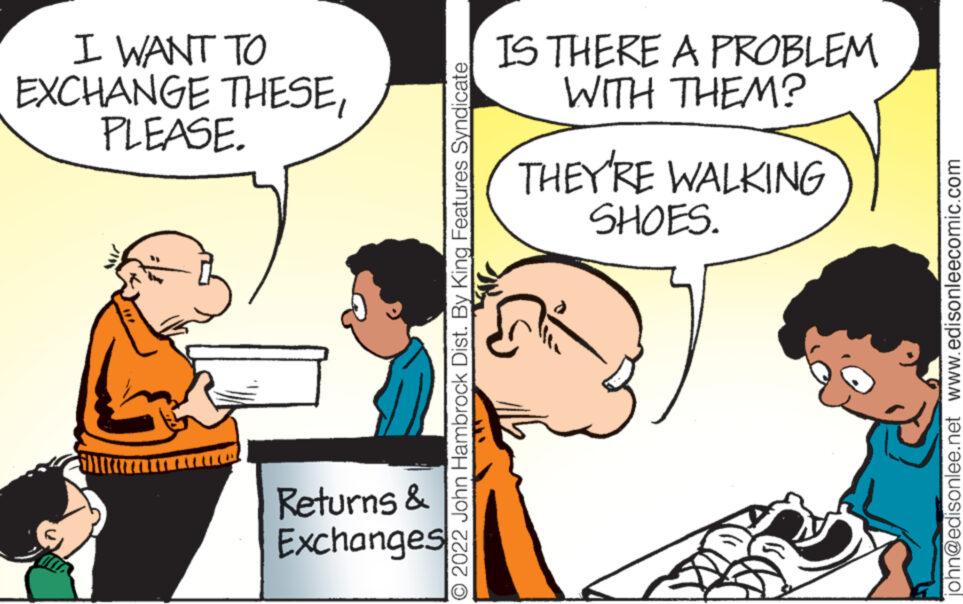 Interaction OCR: I WANT TO EXCHANGE THESEPLEASE. Returns & Exchanges O 2022 John Hambrock Dist. By King Features Syndicate IS THERE A PROBLEM WITH THEM? THEY'RE WALKING SHOES. john@edisonlee.net www.edisonleecomic.com I WANT TO EXCHANGE THESEPLEASE . Returns & Exchanges O 2022 John Hambrock Dist . By King Features Syndicate IS THERE A PROBLEM WITH THEM ? THEY'RE WALKING SHOES . john@edisonlee.net www.edisonleecomic.com