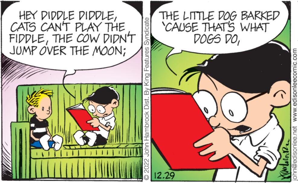 Art OCR: HEY DIDDLE DIDDLECATS CAN'T PLAY THE FIDDLETHE COW DIDN'T JUMP OVER THE MOON; M SITT O 2022 John Hambrock Dist.. By King Features Syndicate THE LITTLE DOG BARKED 'CAUSE THAT'S WHAT DOGS DO12.29 john@edisonlee.net www.edisonleecomic.com ??????? HEY DIDDLE DIDDLECATS CAN'T PLAY THE FIDDLETHE COW DIDN'T JUMP OVER THE MOON ; M SITT O 2022 John Hambrock Dist .. By King Features Syndicate THE LITTLE DOG BARKED ' CAUSE THAT'S WHAT DOGS DO12.29 john@edisonlee.net www.edisonleecomic.com ???????