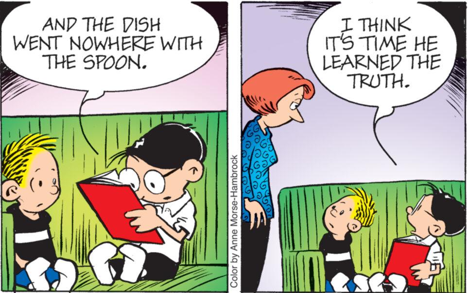 Comic book OCR: AND THE DISH WENT NOWHERE WITH THE SPOON. 5 Color by Anne Morse-Hambrock I THINK IT'S TIME HE LEARNED THE TRUTH. AND THE DISH WENT NOWHERE WITH THE SPOON . 5 Color by Anne Morse - Hambrock I THINK IT'S TIME HE LEARNED THE TRUTH .