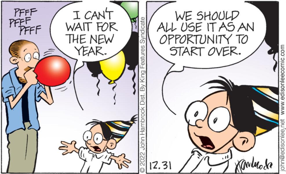 Mammal OCR: PFFF PFFF PFFF I CAN'T WAIT FOR THE NEW YEAR. { î ?2022 John Hambrock Dist. By King Features Syndicate WE SHOULD ALL USE IT AS AN OPPORTUNITY TO START OVER. 12.31 Kandmode john@edisonlee.net www.edisonleecomic.com PFFF PFFF PFFF I CAN'T WAIT FOR THE NEW YEAR . { î ?2022 John Hambrock Dist . By King Features Syndicate WE SHOULD ALL USE IT AS AN OPPORTUNITY TO START OVER . 12.31 Kandmode john@edisonlee.net www.edisonleecomic.com