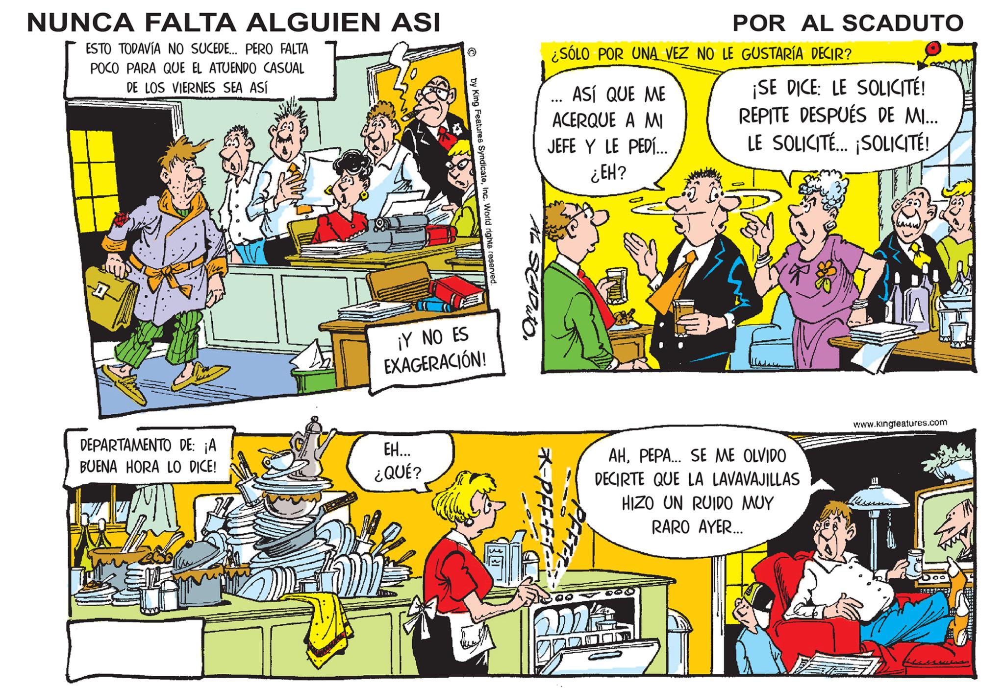 Art OCR: NUNCA FALTA ALGUIEN ASI ESTO TODAVÍA NO SUCEDE... PERO FALTA POCO PARA QUE EL ATUENDO CASUAL DE LOS VIERNES SEA ASÍ DEPARTAMENTO DE: ¡A BUENA HORA LO DICE! ? EH... ¿QUÉ? by King Features SyndicateInc. World rights reserved. ¡Y NO ES EXAGERACIÓN! SAPUTO ¿SÓLO POR UNA VEZ NO LE GUSTARÍA DECIR? ASÍ QUE ME ACERQUE A MI JEFE Y LE PEDÍ... ¿EH? POR AL SCADUTO ma 00 ¡SE DICE: LE SOLICITÉ! REPITE DESPUÉS DE MI... LE SOLICITÉ... ¡SOLICITÉ! AHPEPA... SE ME OLVIDO DECIRTE QUE LA LAVAVAJILLAS HIZO UN RUIDO MUY RARO AYER... kamu www.kingteatures.com NUNCA FALTA ALGUIEN ASI ESTO TODAVÍA NO SUCEDE ... PERO FALTA POCO PARA QUE EL ATUENDO CASUAL DE LOS VIERNES SEA ASÍ DEPARTAMENTO DE : ¡ A BUENA HORA LO DICE ! ? EH ... ¿ QUÉ ? by King Features SyndicateInc. World rights reserved . ¡ Y NO ES EXAGERACIÓN ! SAPUTO ¿ SÓLO POR UNA VEZ NO LE GUSTARÍA DECIR ? ASÍ QUE ME ACERQUE A MI JEFE Y LE PEDÍ ... ¿ EH ? POR AL SCADUTO ma 00 ¡ SE DICE : LE SOLICITÉ ! REPITE DESPUÉS DE MI ... LE SOLICITÉ ... ¡ SOLICITÉ ! AHPEPA ... SE ME OLVIDO DECIRTE QUE LA LAVAVAJILLAS HIZO UN RUIDO MUY RARO AYER ... kamu www.kingteatures.com