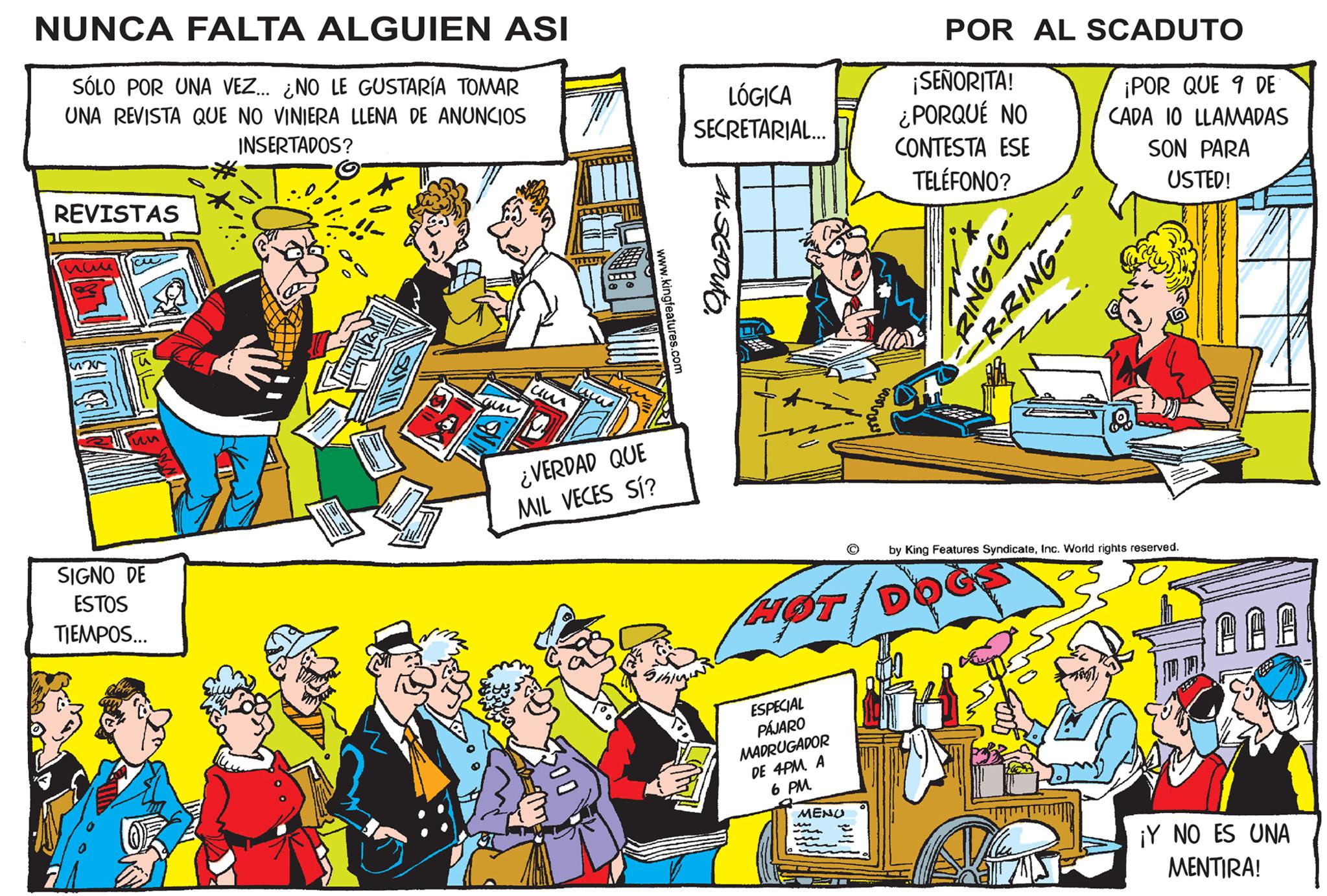 People OCR: NUNCA FALTA ALGUIEN ASI SÓLO POR UNA VEZ... ¿NO LE GUSTARÍA TOMAR UNA REVISTA QUE NO VINIERA LLENA DE ANUNCIOS INSERTADOS? REVISTAS nuu 525 SIGNO DE ESTOS TIEMPOS... um ¿VERDAD QUE MIL VECES SÍ? www.kingfeatures.com LÓGICA SECRETARIAL... AL SCADUTO. Sihinging HOT ESPECIAL PÁJARO MADRUGADOR DE 4PMA 6 PM. MENU ww P corress POR AL SCADUTO ¡SEÑORITA! ¿PORQUÉ NO CONTESTA ESE TELÉFONO? RING-G R-RING-- M Z. ¡POR QUE 9 DE CADA 10 LLAMADAS SON PARA USTED! by King Features SyndicateInc. World rights reserved. ?? ??? ¡Y NO ES UNA MENTIRA! NUNCA FALTA ALGUIEN ASI SÓLO POR UNA VEZ ... ¿ NO LE GUSTARÍA TOMAR UNA REVISTA QUE NO VINIERA LLENA DE ANUNCIOS INSERTADOS ? REVISTAS nuu 525 SIGNO DE ESTOS TIEMPOS ... um ¿ VERDAD QUE MIL VECES SÍ ? www.kingfeatures.com LÓGICA SECRETARIAL ... AL SCADUTO . Sihinging HOT ESPECIAL PÁJARO MADRUGADOR DE 4PMA 6 PM . MENU ww P corress POR AL SCADUTO ¡ SEÑORITA ! ¿ PORQUÉ NO CONTESTA ESE TELÉFONO ? RING - G R - RING- M Z. ¡ POR QUE 9 DE CADA 10 LLAMADAS SON PARA USTED ! by King Features SyndicateInc. World rights reserved . ?? ? ? ? ¡ Y NO ES UNA MENTIRA !