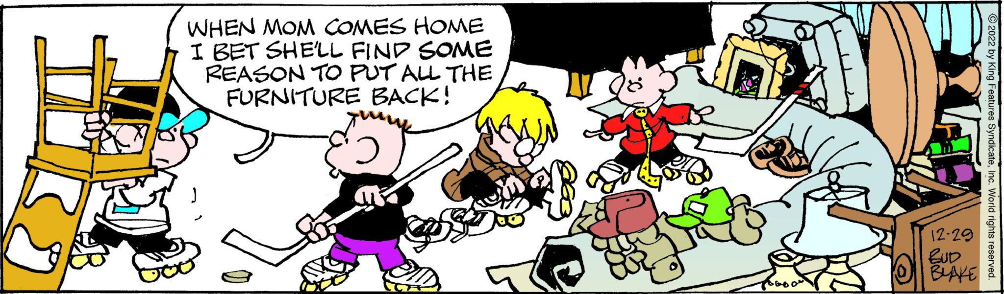 Font OCR: WHEN MOM COMES HOME I BET SHE'LL FIND SOME REASON TO PUT ALL THE FURNITURE BACK! ???? ? ?2022 by King Features SyndicateInc. World rights reserved. 12-29 BUD BLAKE & WHEN MOM COMES HOME I BET SHE'LL FIND SOME REASON TO PUT ALL THE FURNITURE BACK ! ???? ? ?2022 by King Features SyndicateInc. World rights reserved . 12-29 BUD BLAKE &