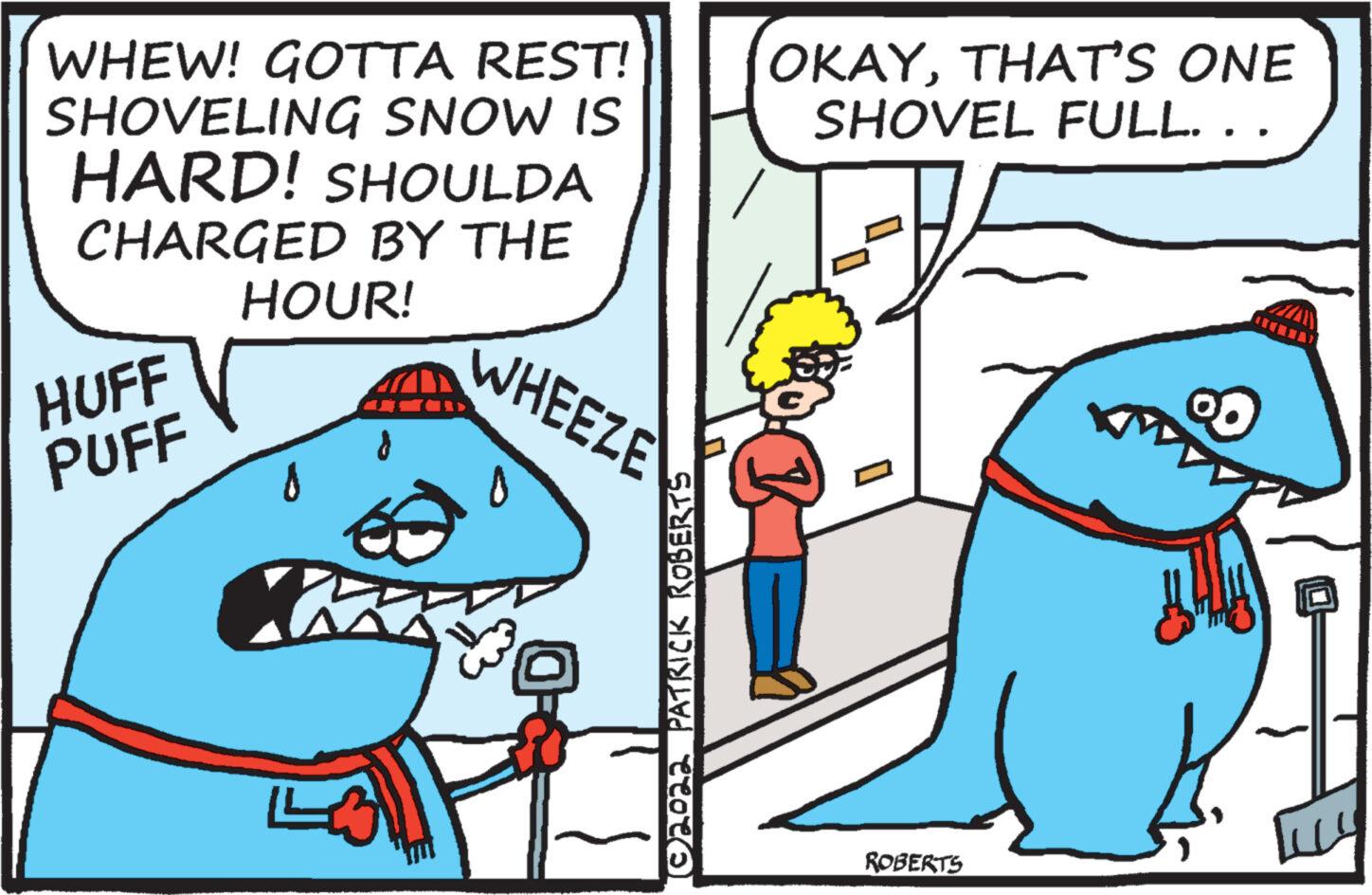Humour OCR: WHEW! GOTTA REST! SHOVELING SNOW IS HARD! SHOULDA CHARGED BY THE HOUR! HUFF PUFF 0 N LA WHEEZE (©2022 PATRICK ROBERTS OKAYTHAT'S ONE SHOVEL FULL. . . K ROBERTS 00 WHEW ! GOTTA REST ! SHOVELING SNOW IS HARD ! SHOULDA CHARGED BY THE HOUR ! HUFF PUFF 0 N LA WHEEZE ( © 2022 PATRICK ROBERTS OKAYTHAT'S ONE SHOVEL FULL . . . K ROBERTS 00