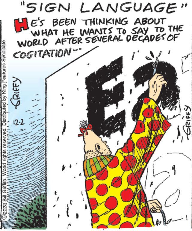 Design OCR: "SIGN LANGUAGE" HE'S BEEN THINKING ABOUT WHAT HE WANTS TO SAY TO THE WORLD AFTER SEVERAL DECADES OF COGITATION- Ex GRIFFY ?2022 Bill Griffith. World rights reserved. Distributed by King Features Syndicate -12-2 2 NA CON Sa 365 ANNA 48187 v ANG T 27 A www and wwww 9 -GRIFFY [ " SIGN LANGUAGE " HE'S BEEN THINKING ABOUT WHAT HE WANTS TO SAY TO THE WORLD AFTER SEVERAL DECADES OF COGITATION Ex GRIFFY ?2022 Bill Griffith . World rights reserved . Distributed by King Features Syndicate -12-2 2 NA CON Sa 365 ANNA 48187 v ANG T 27 A www and wwww 9 -GRIFFY [