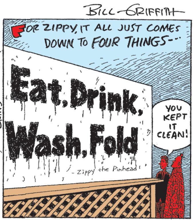 Pattern OCR: BILL - GRIFFITH FOR ZIPPYIT ALL JUST COMES DOWN TO FOUR THINGS=" * 702 www A } Eat Drink Wash Fold j Zippy MAANA NAWIN ANGINA JONNAGANAAN P www Weser the Pinhead! YOU KEPT IT CLEAN! BILL - GRIFFITH FOR ZIPPYIT ALL JUST COMES DOWN TO FOUR THINGS = " * 702 www A } Eat Drink Wash Fold j Zippy MAANA NAWIN ANGINA JONNAGANAAN P www Weser the Pinhead ! YOU KEPT IT CLEAN !