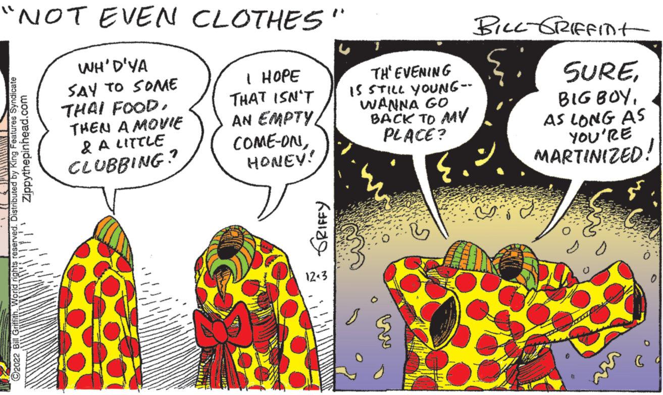 Illustration OCR: "NOT EVEN CLOTHES" Zippythepinhead.com C2022 Bill Griffith. World rights reserved. Distributed by King Features Syndicate WH'D'YA SAY TO SOME THAI FOODTHEN A MOVIE & A LITTLE CLUBBING? I HOPE THAT ISN'T AN EMPTY COME-ONHONEY! Kating 12-3 TH'EVENING IS STILL YOUNG-- WANNA GO BACK TO MY PLACE? BILL-GRIFFINt SUREAS LONG AS YOU'RE MARTINIZED! 11.12 C " NOT EVEN CLOTHES " Zippythepinhead.com C2022 Bill Griffith . World rights reserved . Distributed by King Features Syndicate WH'D'YA SAY TO SOME THAI FOODTHEN A MOVIE & A LITTLE CLUBBING ? I HOPE THAT ISN'T AN EMPTY COME - ONHONEY ! Kating 12-3 TH'EVENING IS STILL YOUNG- WANNA GO BACK TO MY PLACE ? BILL - GRIFFINt SUREBIG BOYAS LONG AS YOU'RE MARTINIZED ! 11.12 C